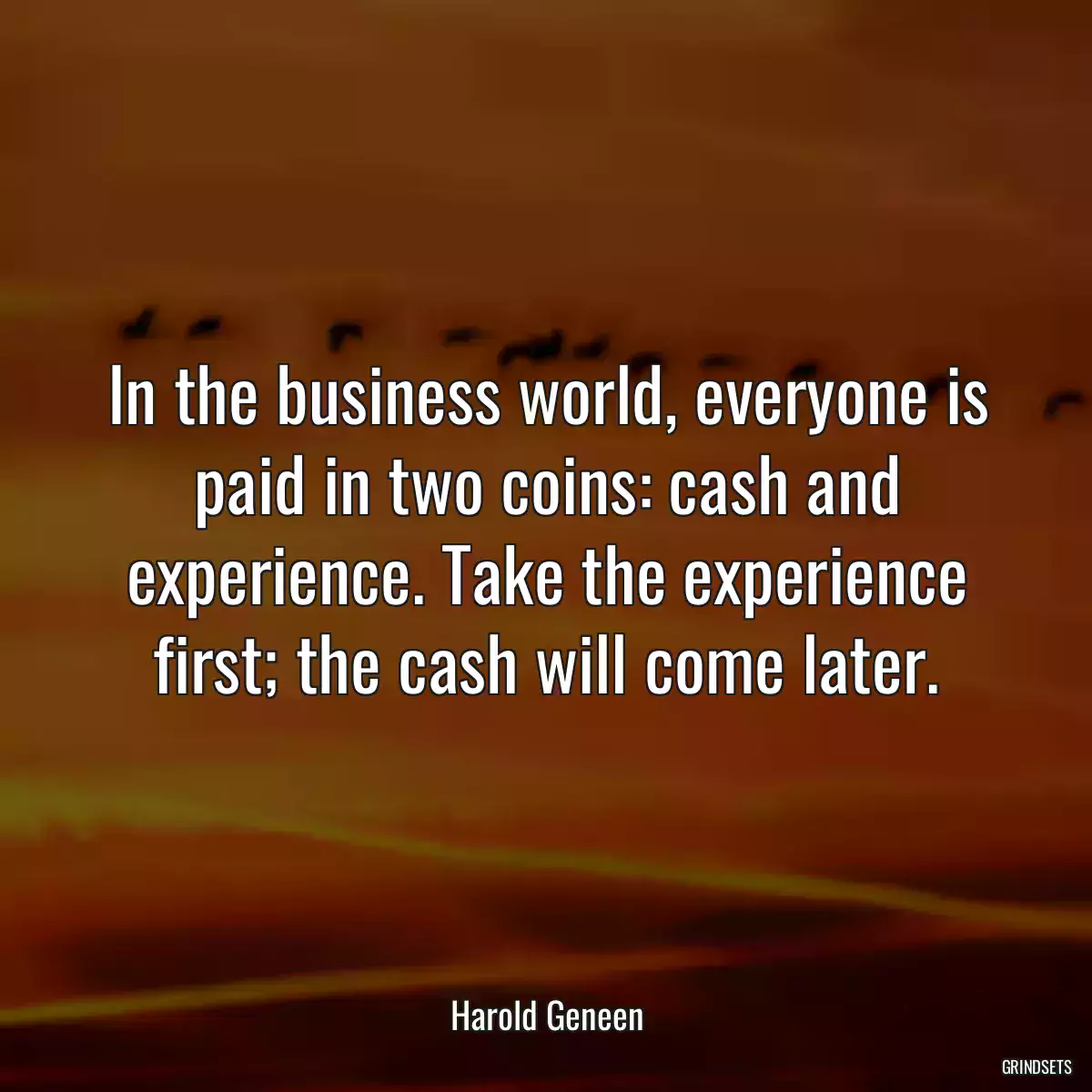 In the business world, everyone is paid in two coins: cash and experience. Take the experience first; the cash will come later.