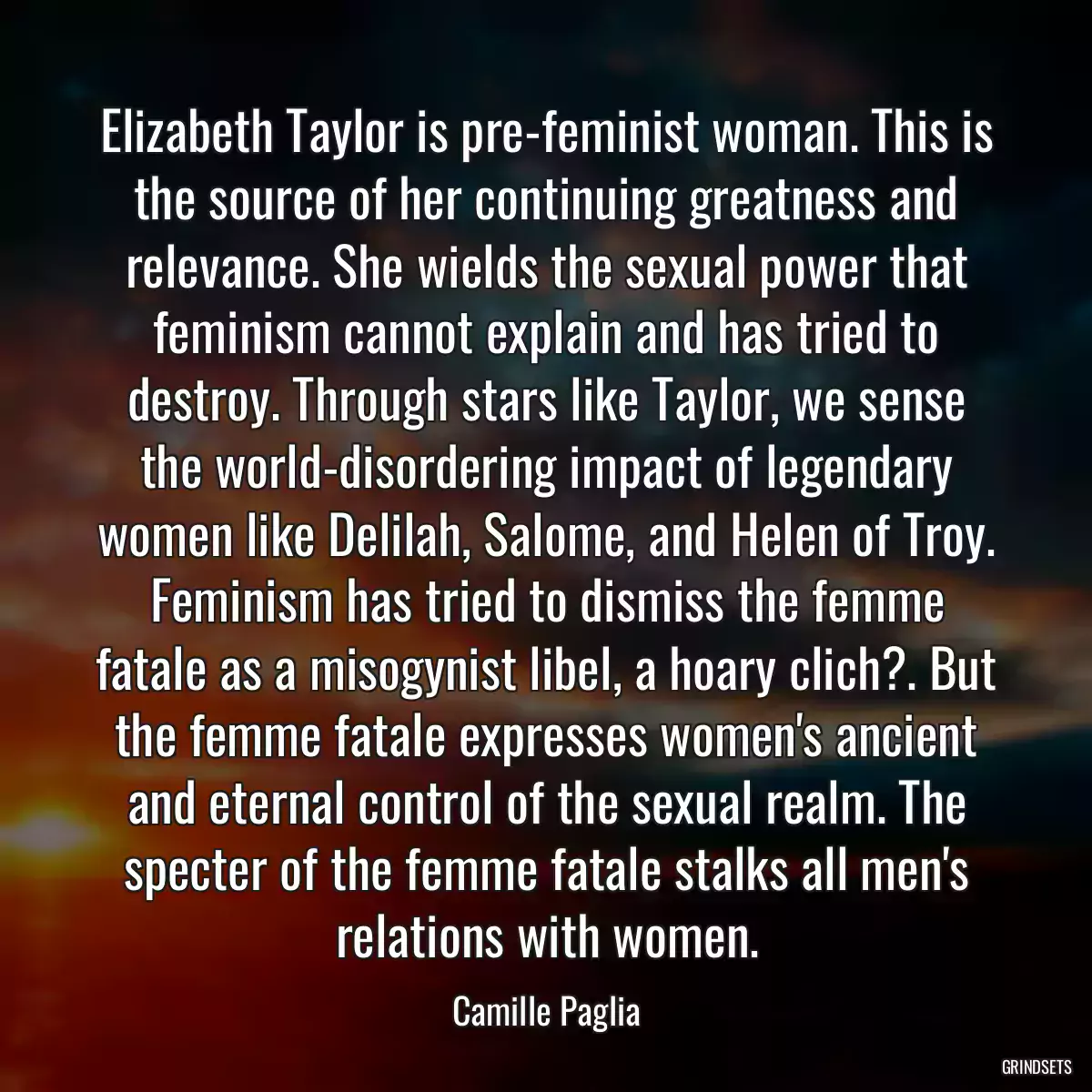 Elizabeth Taylor is pre-feminist woman. This is the source of her continuing greatness and relevance. She wields the sexual power that feminism cannot explain and has tried to destroy. Through stars like Taylor, we sense the world-disordering impact of legendary women like Delilah, Salome, and Helen of Troy. Feminism has tried to dismiss the femme fatale as a misogynist libel, a hoary clich?. But the femme fatale expresses women\'s ancient and eternal control of the sexual realm. The specter of the femme fatale stalks all men\'s relations with women.