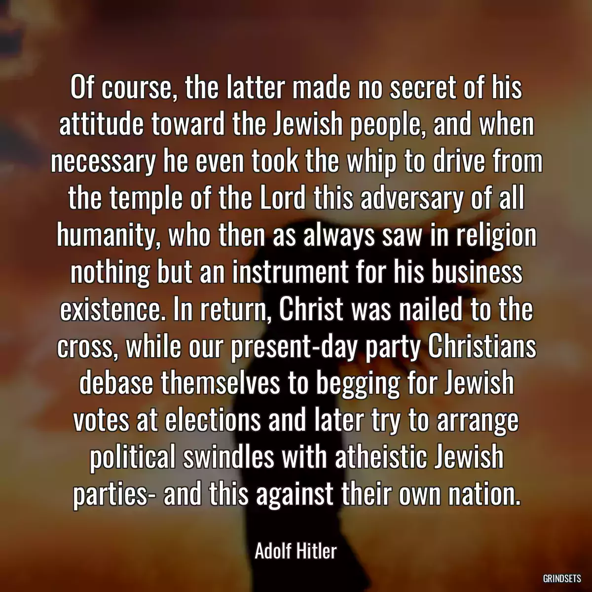 Of course, the latter made no secret of his attitude toward the Jewish people, and when necessary he even took the whip to drive from the temple of the Lord this adversary of all humanity, who then as always saw in religion nothing but an instrument for his business existence. In return, Christ was nailed to the cross, while our present-day party Christians debase themselves to begging for Jewish votes at elections and later try to arrange political swindles with atheistic Jewish parties- and this against their own nation.