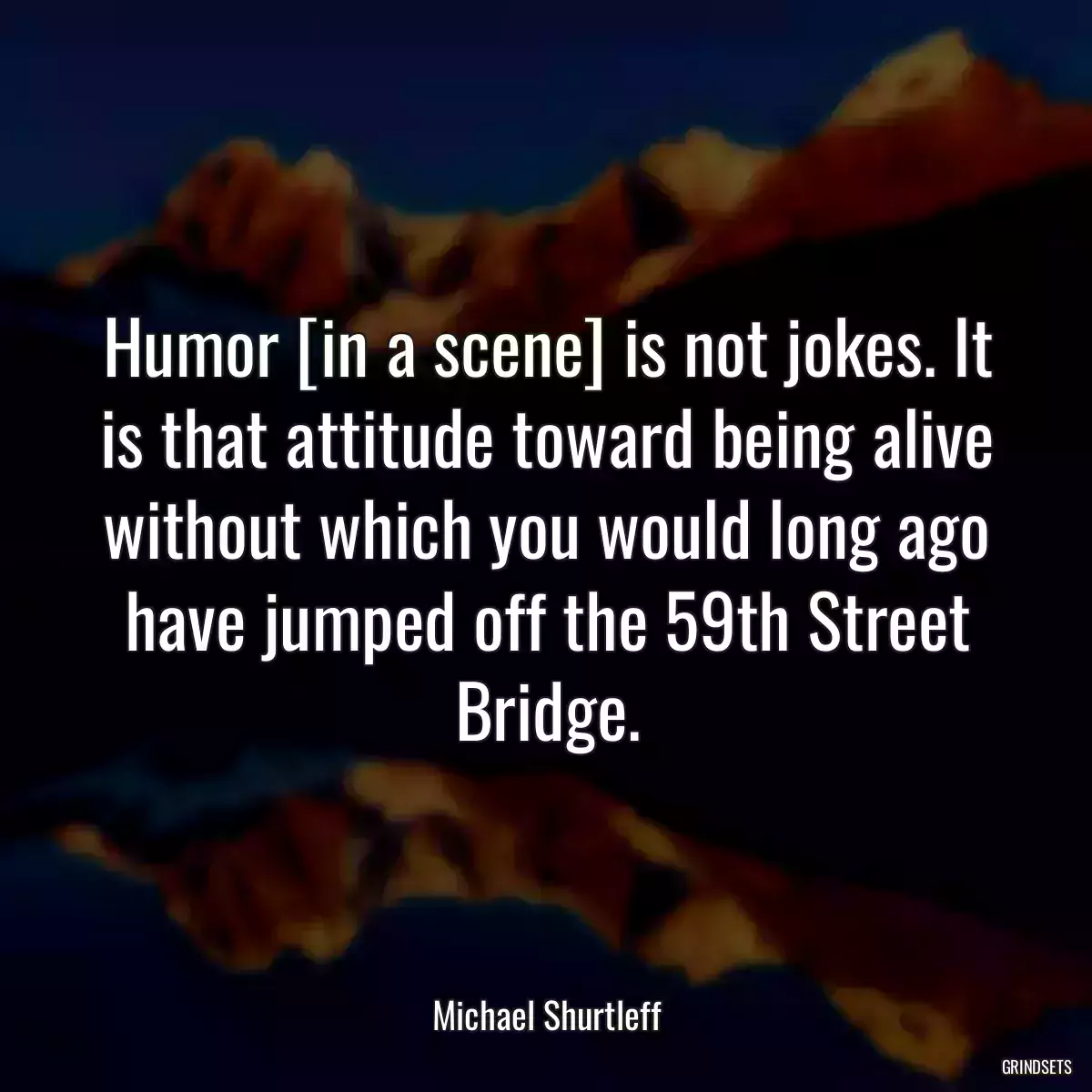 Humor [in a scene] is not jokes. It is that attitude toward being alive without which you would long ago have jumped off the 59th Street Bridge.