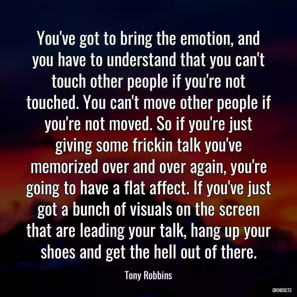 You\'ve got to bring the emotion, and you have to understand that you can\'t touch other people if you\'re not touched. You can\'t move other people if you\'re not moved. So if you\'re just giving some frickin talk you\'ve memorized over and over again, you\'re going to have a flat affect. If you\'ve just got a bunch of visuals on the screen that are leading your talk, hang up your shoes and get the hell out of there.