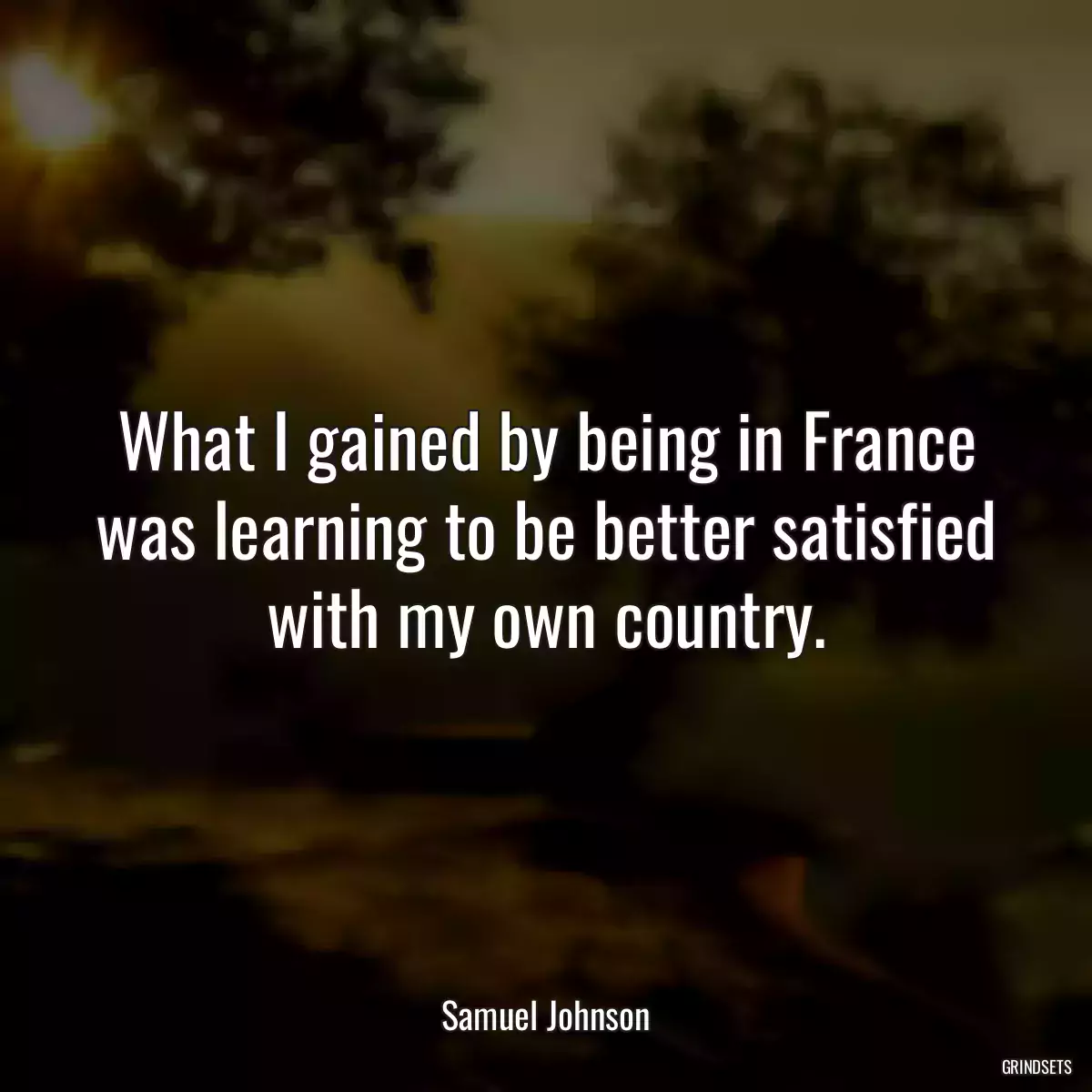 What I gained by being in France was learning to be better satisfied with my own country.