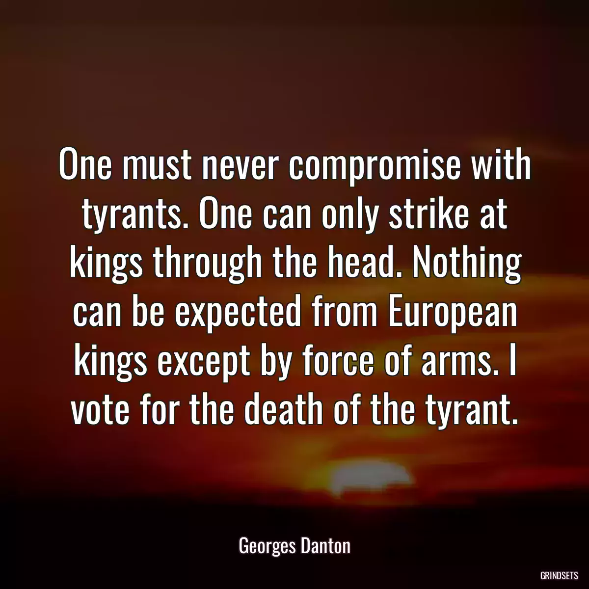 One must never compromise with tyrants. One can only strike at kings through the head. Nothing can be expected from European kings except by force of arms. I vote for the death of the tyrant.