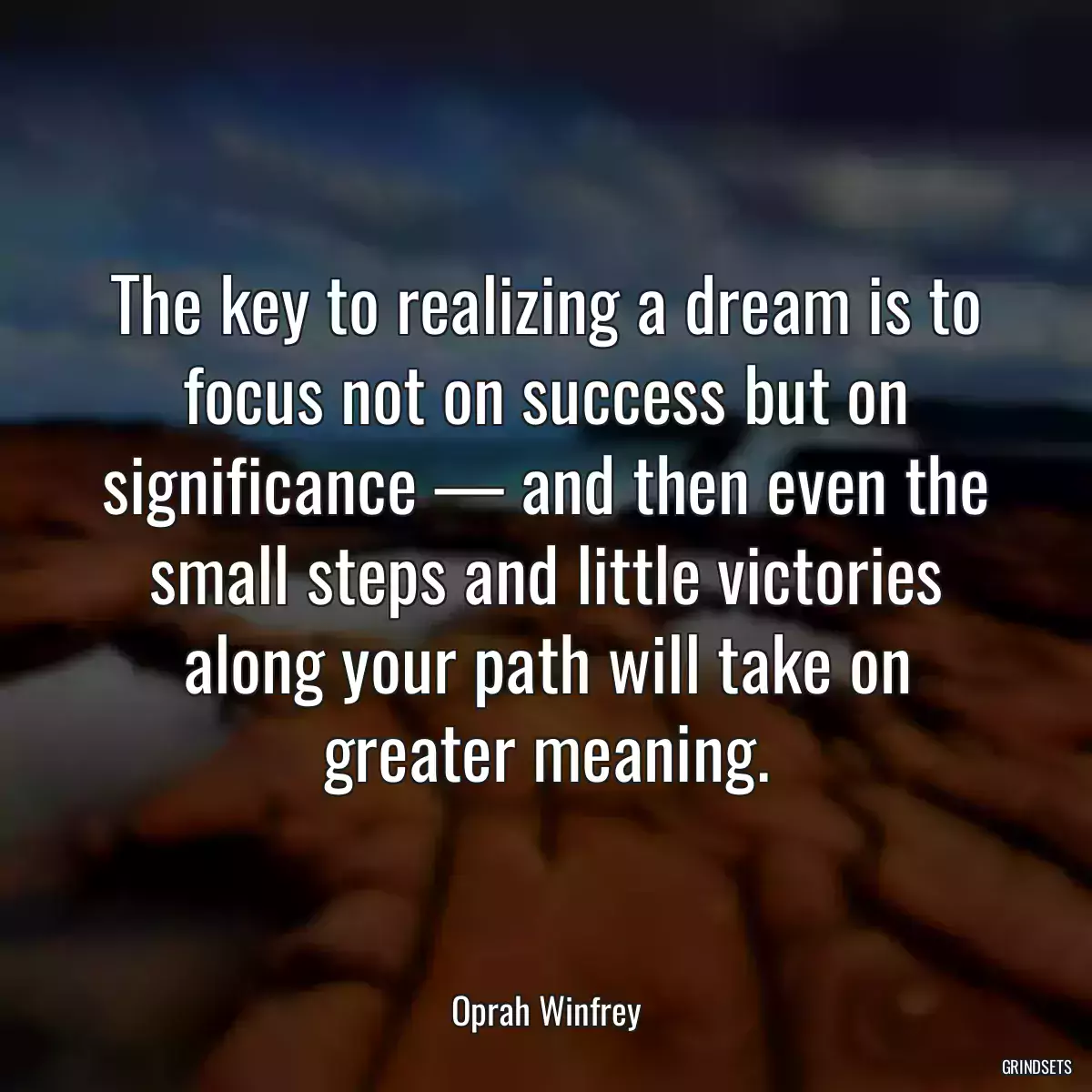 The key to realizing a dream is to focus not on success but on significance — and then even the small steps and little victories along your path will take on greater meaning.