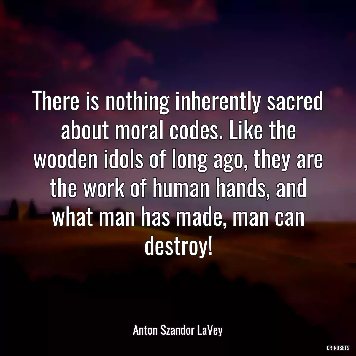 There is nothing inherently sacred about moral codes. Like the wooden idols of long ago, they are the work of human hands, and what man has made, man can destroy!