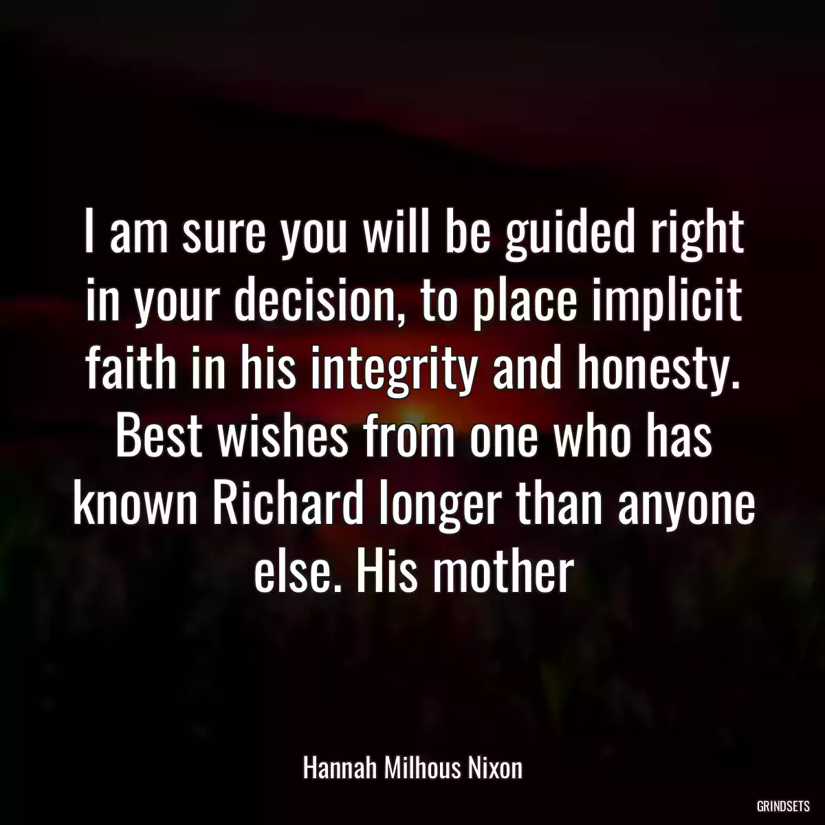 I am sure you will be guided right in your decision, to place implicit faith in his integrity and honesty. Best wishes from one who has known Richard longer than anyone else. His mother