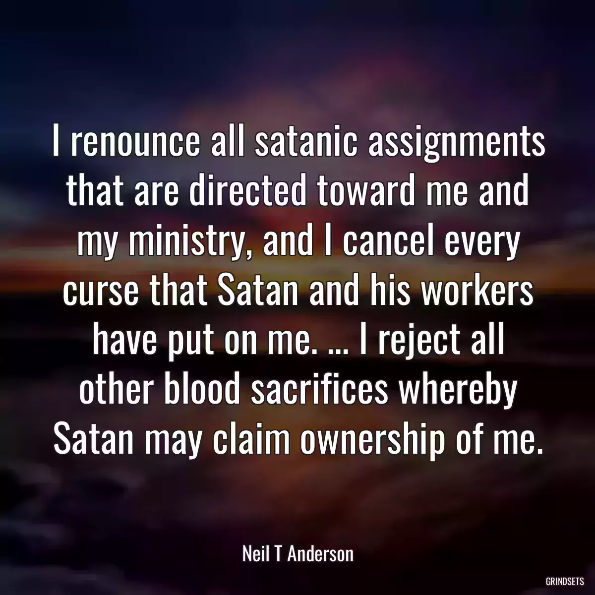 I renounce all satanic assignments that are directed toward me and my ministry, and I cancel every curse that Satan and his workers have put on me. ... I reject all other blood sacrifices whereby Satan may claim ownership of me.