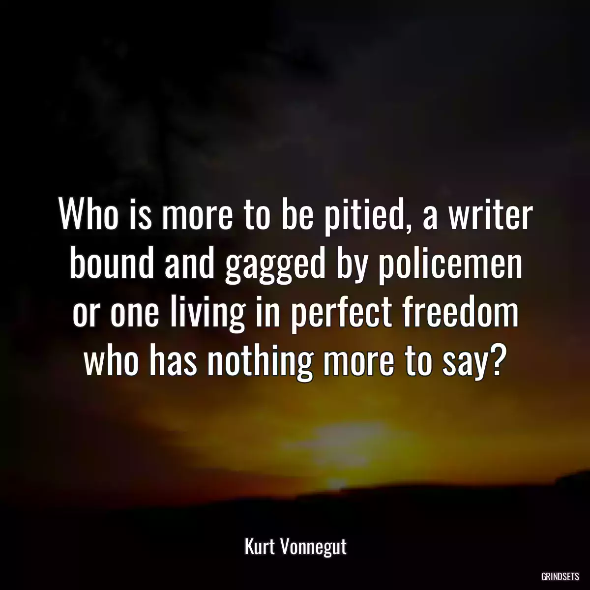 Who is more to be pitied, a writer bound and gagged by policemen or one living in perfect freedom who has nothing more to say?