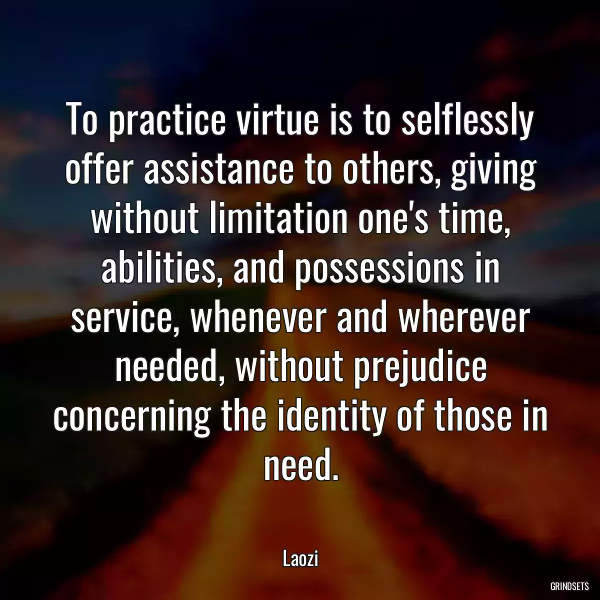 To practice virtue is to selflessly offer assistance to others, giving without limitation one\'s time, abilities, and possessions in service, whenever and wherever needed, without prejudice concerning the identity of those in need.