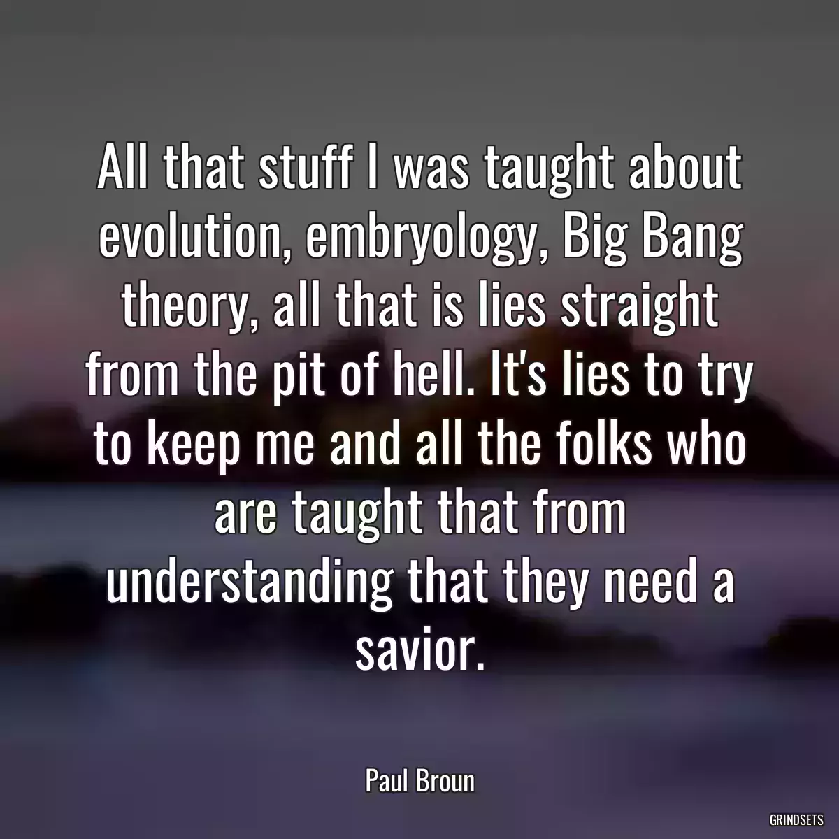 All that stuff I was taught about evolution, embryology, Big Bang theory, all that is lies straight from the pit of hell. It\'s lies to try to keep me and all the folks who are taught that from understanding that they need a savior.