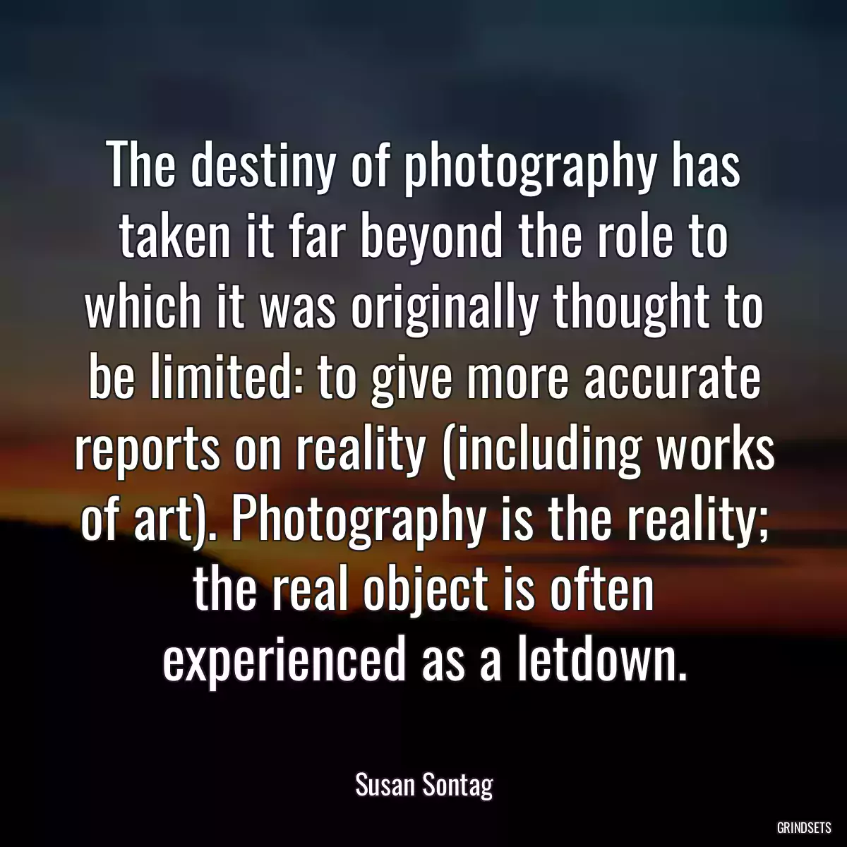 The destiny of photography has taken it far beyond the role to which it was originally thought to be limited: to give more accurate reports on reality (including works of art). Photography is the reality; the real object is often experienced as a letdown.