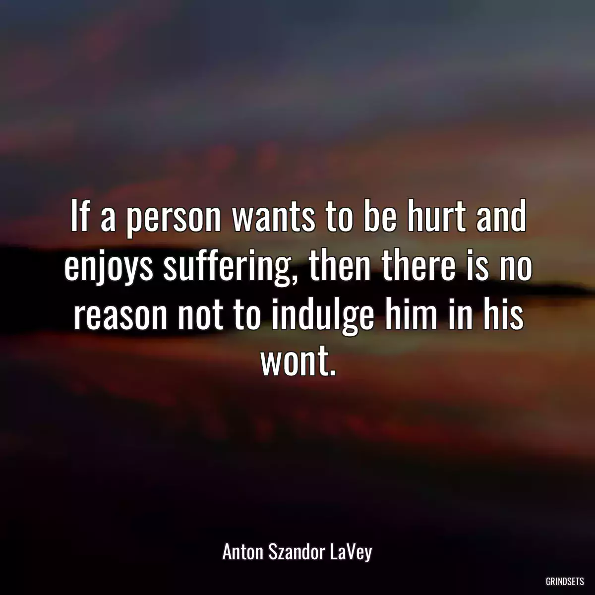 If a person wants to be hurt and enjoys suffering, then there is no reason not to indulge him in his wont.