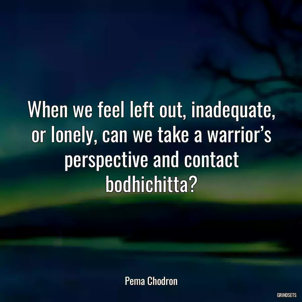 When we feel left out, inadequate, or lonely, can we take a warrior’s perspective and contact bodhichitta?