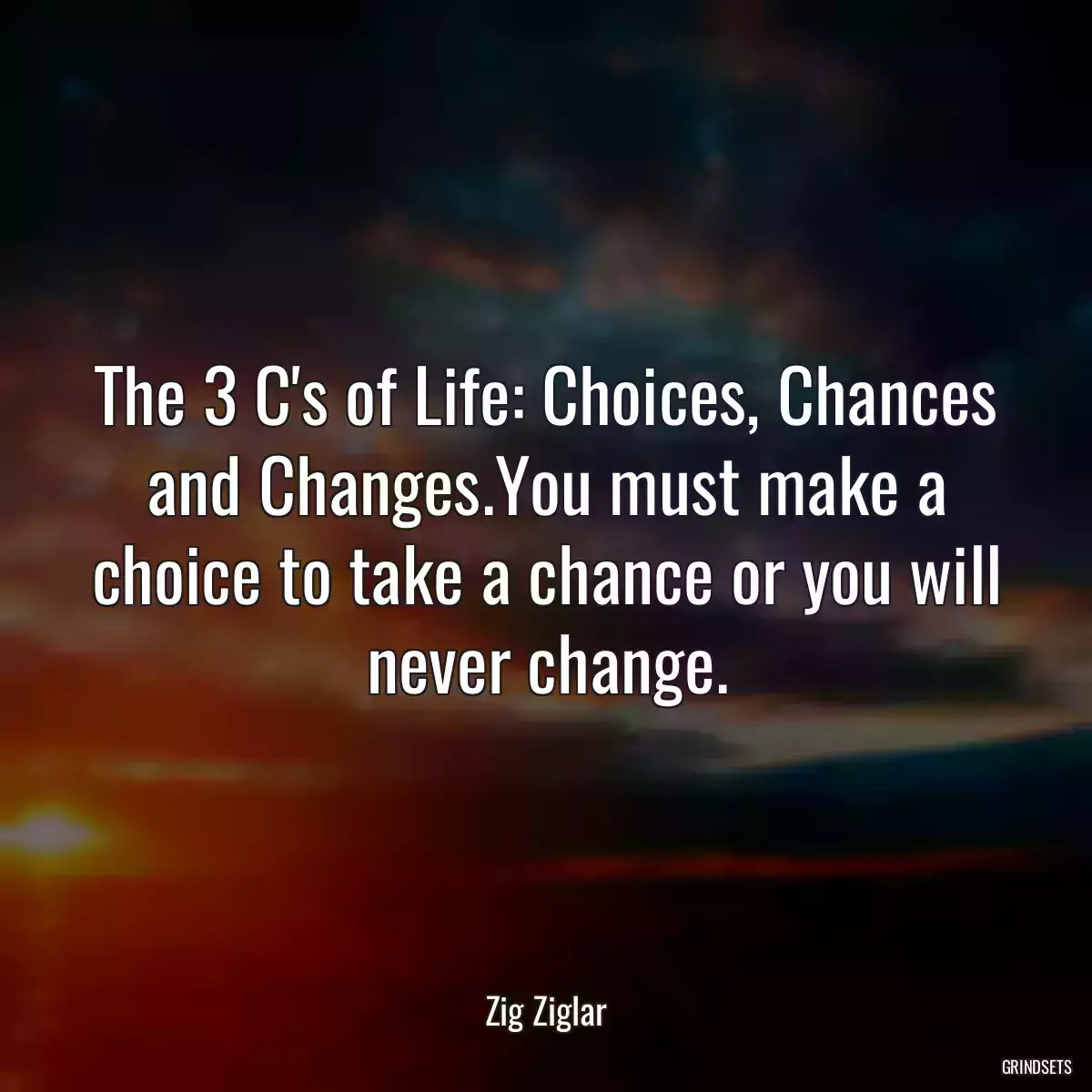 The 3 C\'s of Life: Choices, Chances and Changes.You must make a choice to take a chance or you will never change.