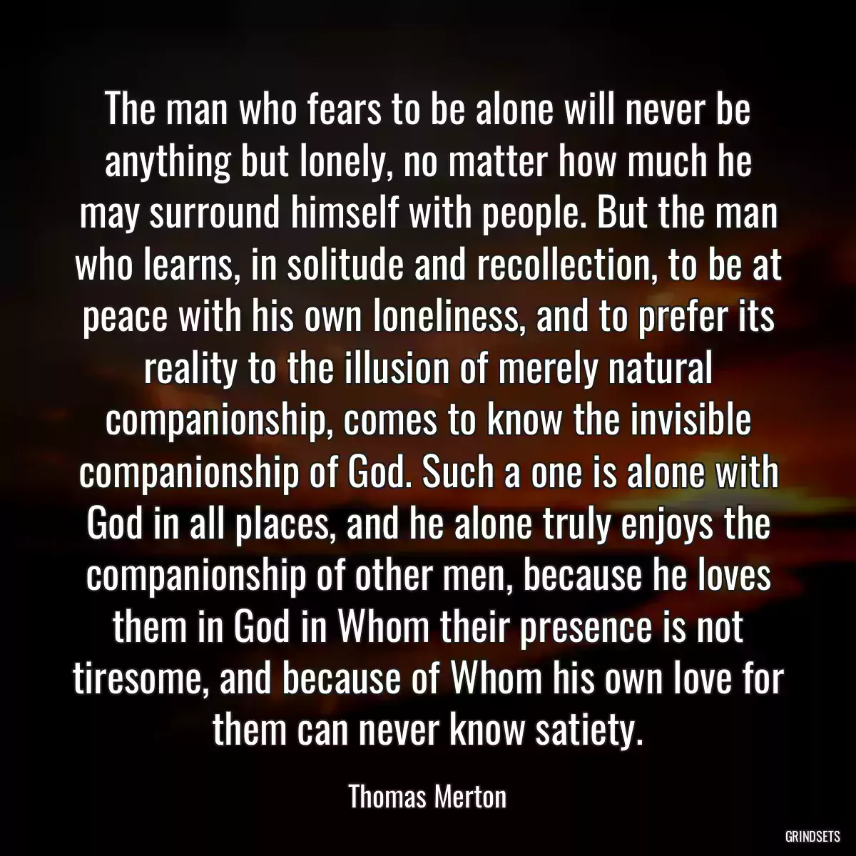 The man who fears to be alone will never be anything but lonely, no matter how much he may surround himself with people. But the man who learns, in solitude and recollection, to be at peace with his own loneliness, and to prefer its reality to the illusion of merely natural companionship, comes to know the invisible companionship of God. Such a one is alone with God in all places, and he alone truly enjoys the companionship of other men, because he loves them in God in Whom their presence is not tiresome, and because of Whom his own love for them can never know satiety.