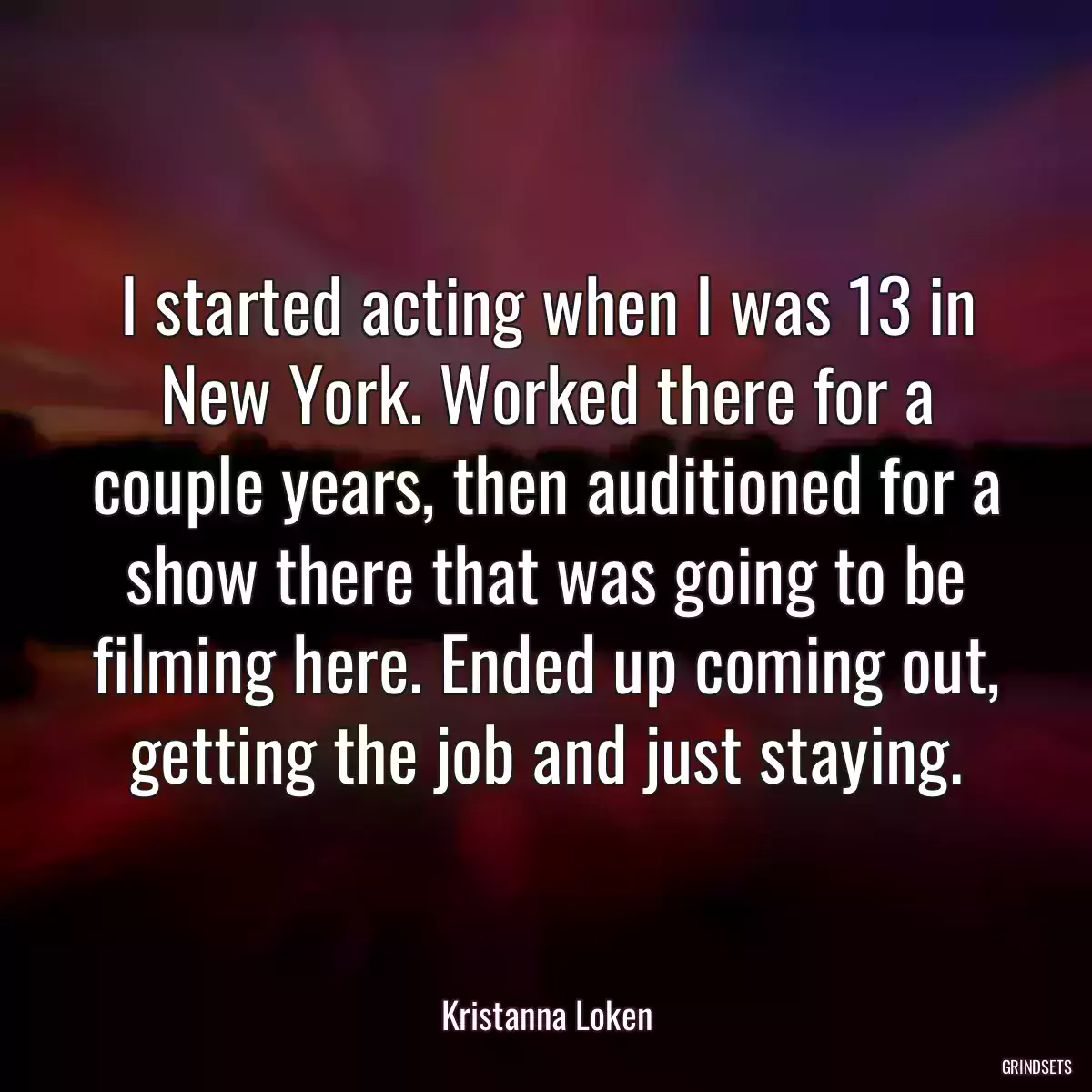 I started acting when I was 13 in New York. Worked there for a couple years, then auditioned for a show there that was going to be filming here. Ended up coming out, getting the job and just staying.