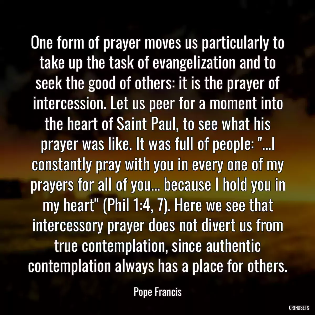 One form of prayer moves us particularly to take up the task of evangelization and to seek the good of others: it is the prayer of intercession. Let us peer for a moment into the heart of Saint Paul, to see what his prayer was like. It was full of people: \