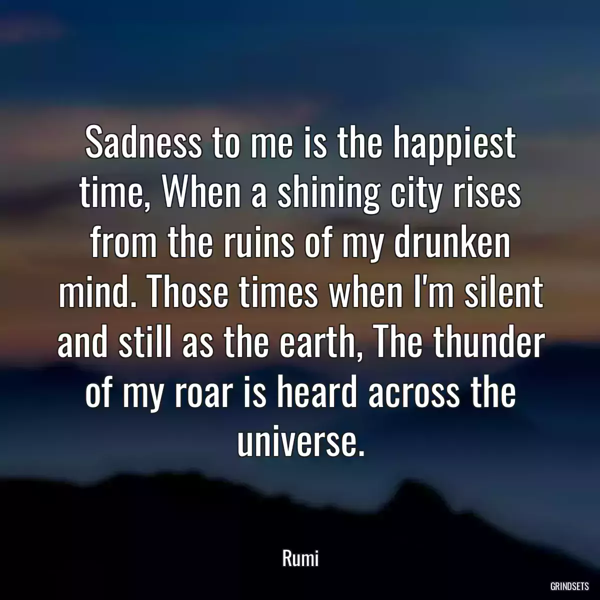 Sadness to me is the happiest time, When a shining city rises from the ruins of my drunken mind. Those times when I\'m silent and still as the earth, The thunder of my roar is heard across the universe.