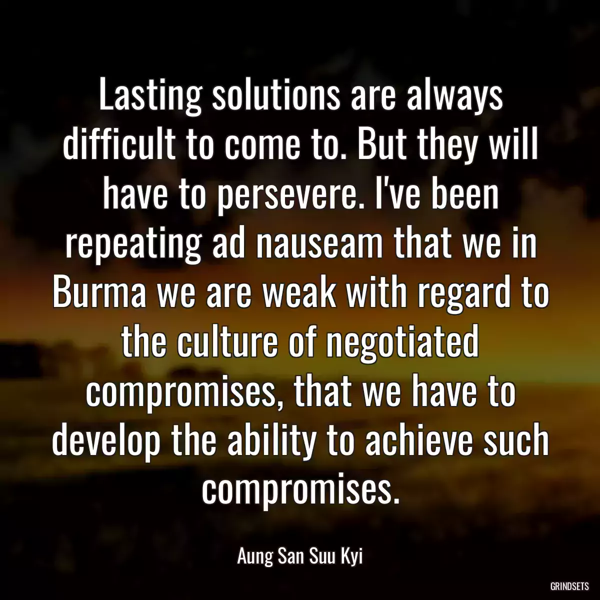 Lasting solutions are always difficult to come to. But they will have to persevere. I\'ve been repeating ad nauseam that we in Burma we are weak with regard to the culture of negotiated compromises, that we have to develop the ability to achieve such compromises.