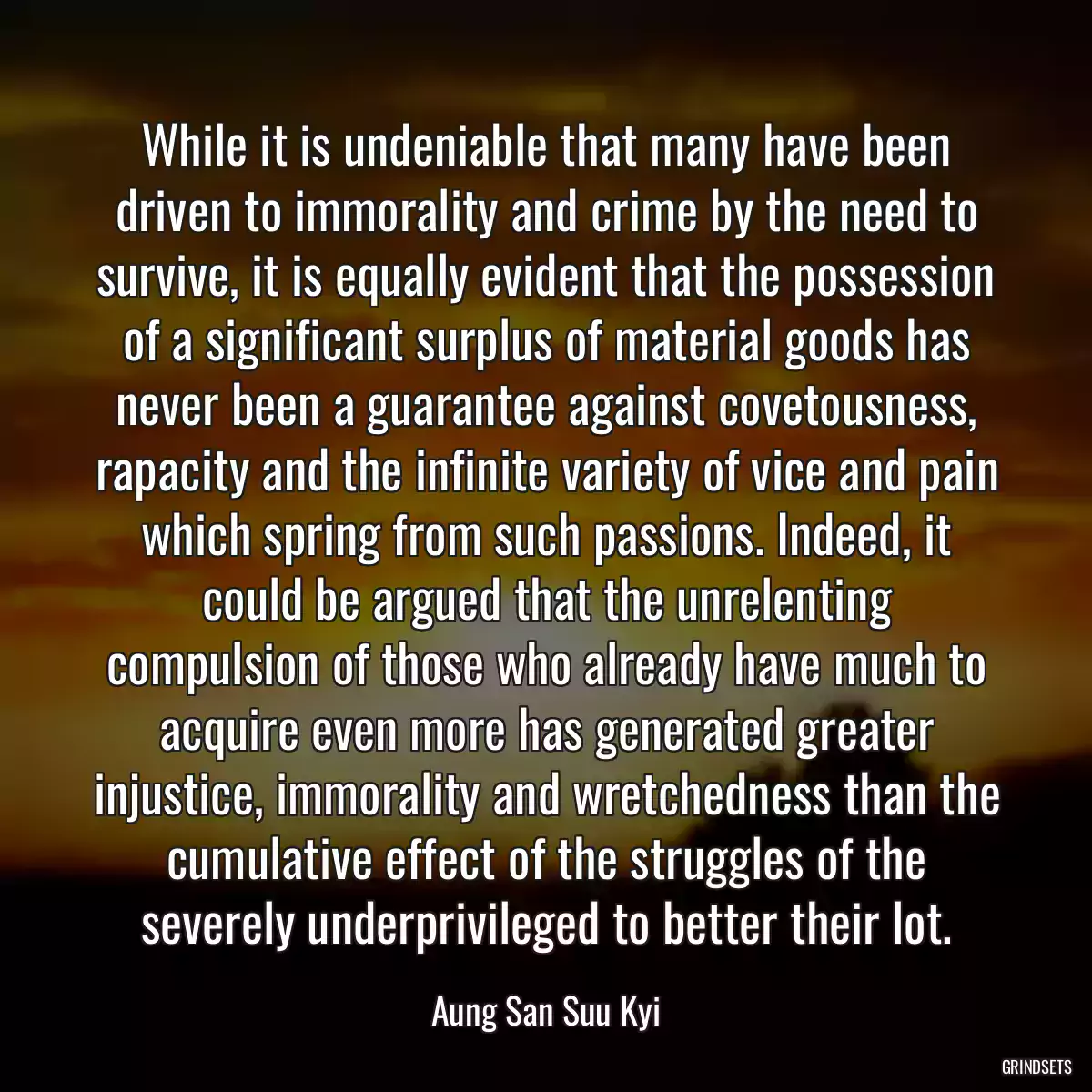 While it is undeniable that many have been driven to immorality and crime by the need to survive, it is equally evident that the possession of a significant surplus of material goods has never been a guarantee against covetousness, rapacity and the infinite variety of vice and pain which spring from such passions. Indeed, it could be argued that the unrelenting compulsion of those who already have much to acquire even more has generated greater injustice, immorality and wretchedness than the cumulative effect of the struggles of the severely underprivileged to better their lot.