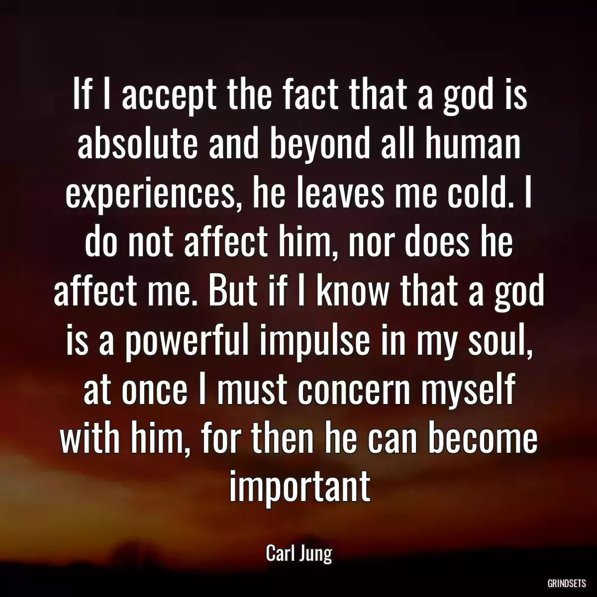 If I accept the fact that a god is absolute and beyond all human experiences, he leaves me cold. I do not affect him, nor does he affect me. But if I know that a god is a powerful impulse in my soul, at once I must concern myself with him, for then he can become important