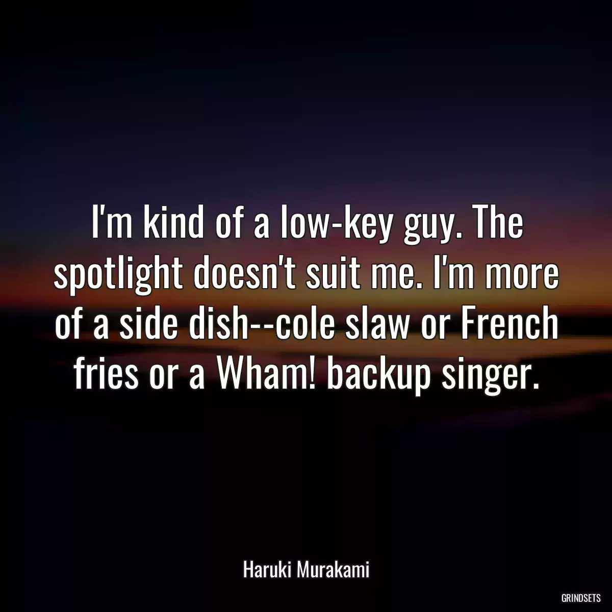 I\'m kind of a low-key guy. The spotlight doesn\'t suit me. I\'m more of a side dish--cole slaw or French fries or a Wham! backup singer.