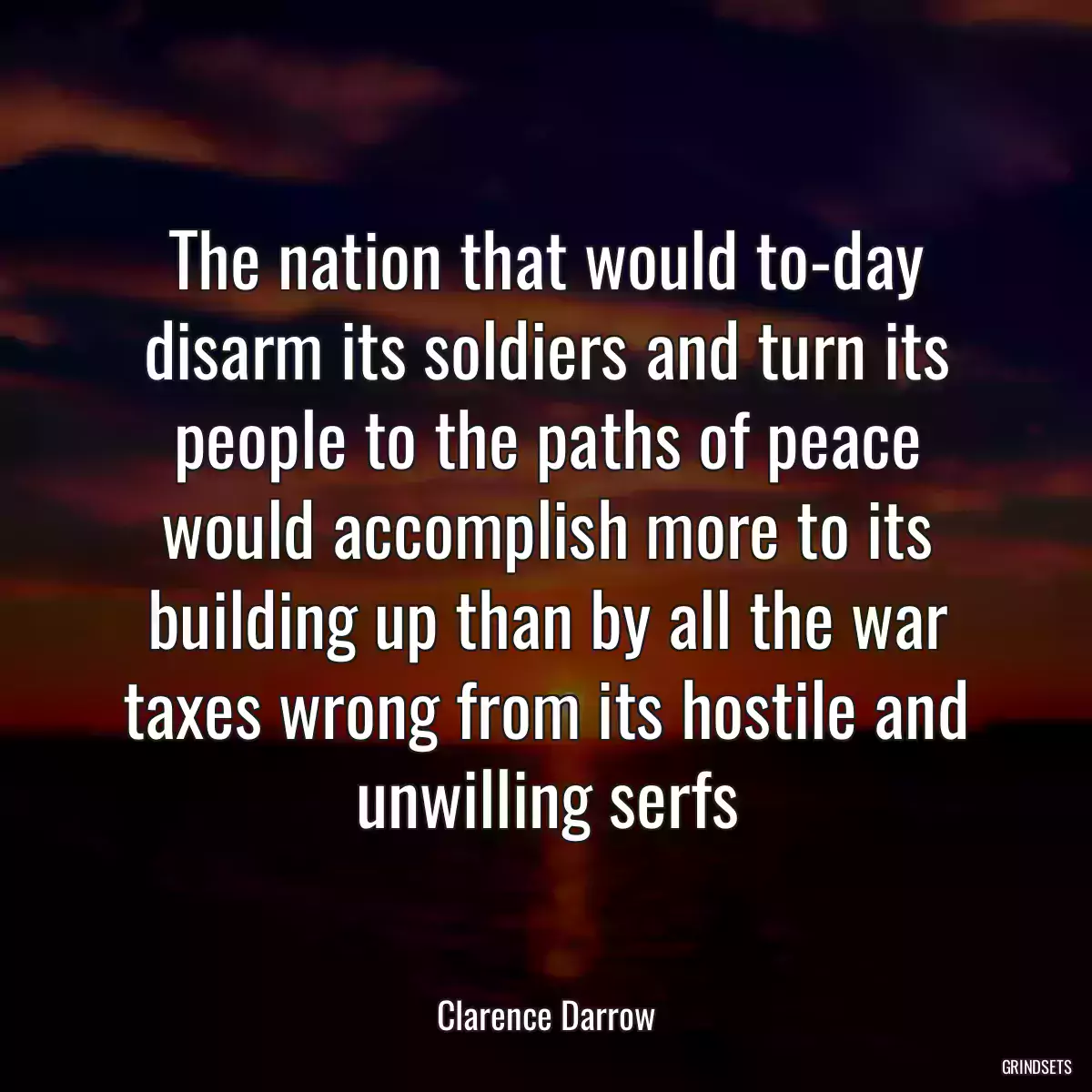 The nation that would to-day disarm its soldiers and turn its people to the paths of peace would accomplish more to its building up than by all the war taxes wrong from its hostile and
unwilling serfs