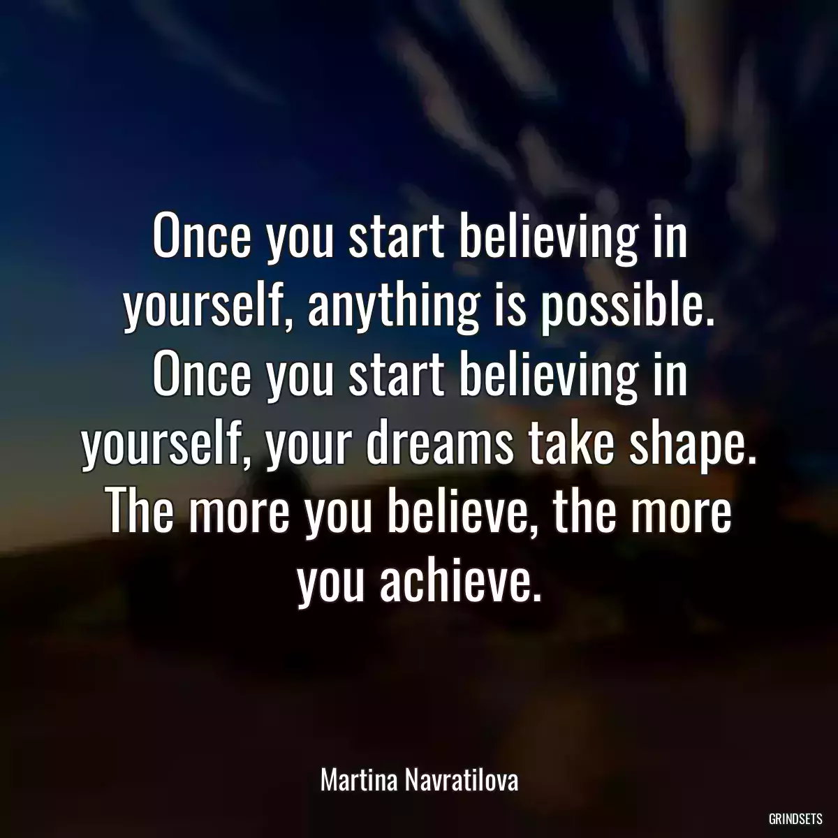 Once you start believing in yourself, anything is possible. Once you start believing in yourself, your dreams take shape. The more you believe, the more you achieve.