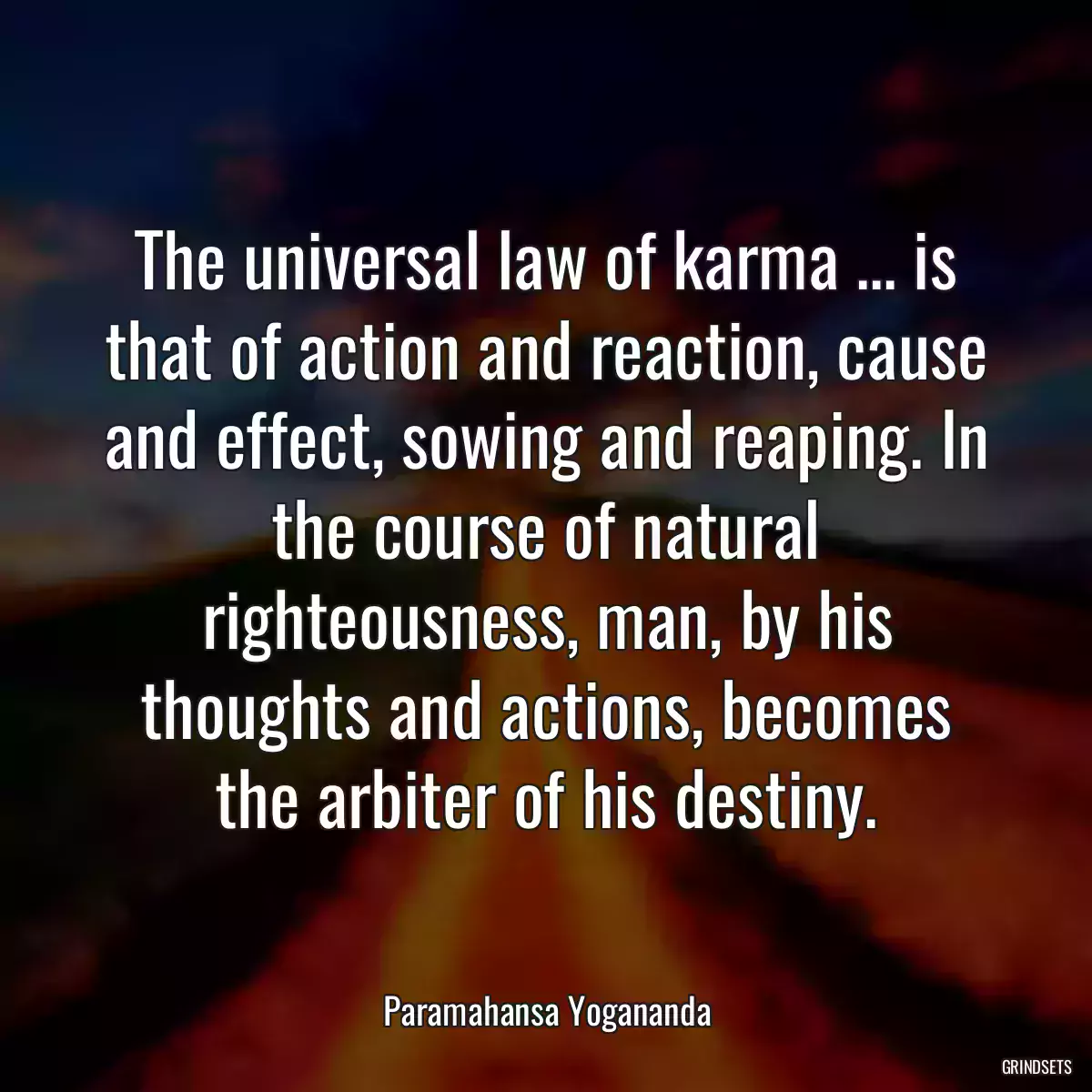 The universal law of karma ... is that of action and reaction, cause and effect, sowing and reaping. In the course of natural righteousness, man, by his thoughts and actions, becomes the arbiter of his destiny.