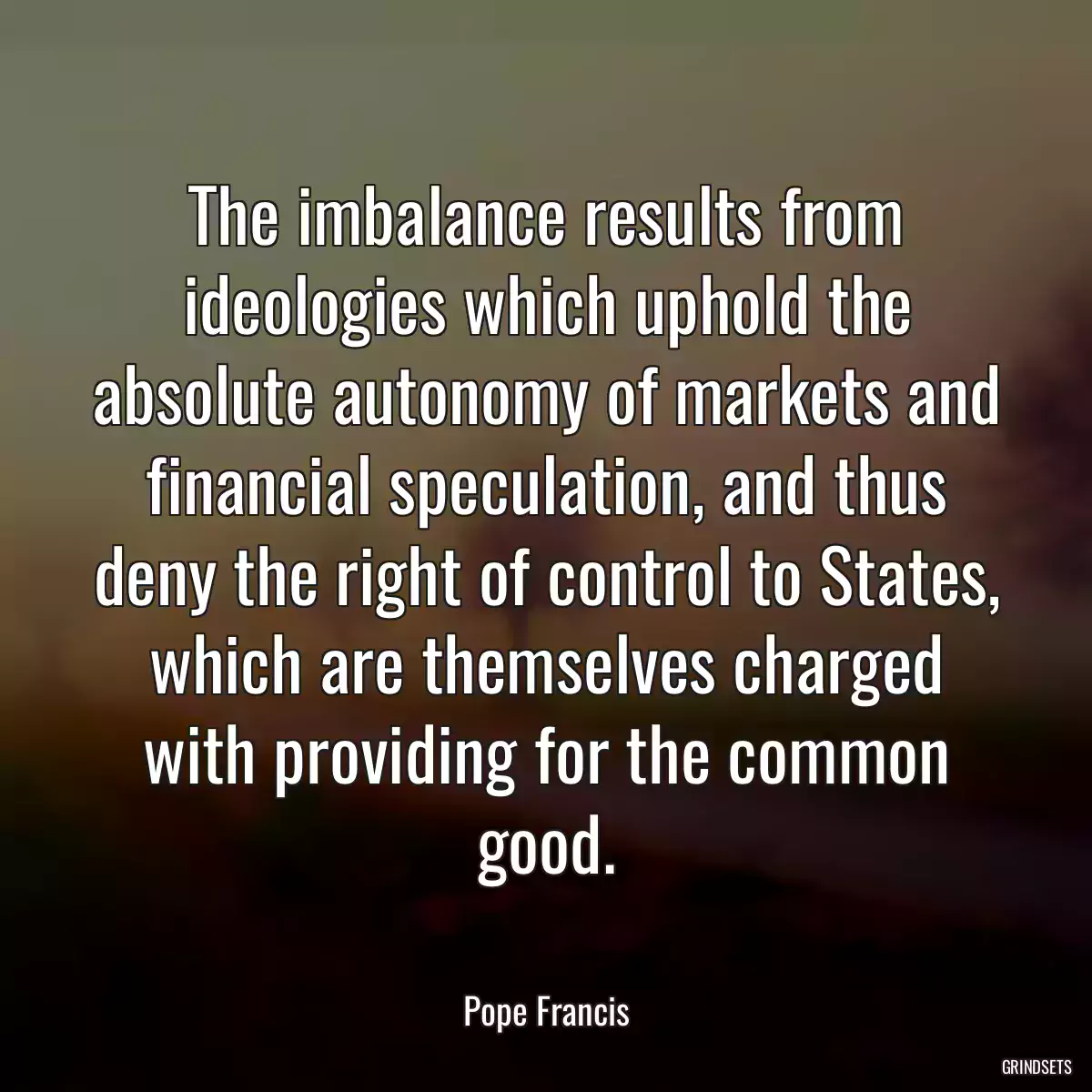 The imbalance results from ideologies which uphold the absolute autonomy of markets and financial speculation, and thus deny the right of control to States, which are themselves charged with providing for the common good.