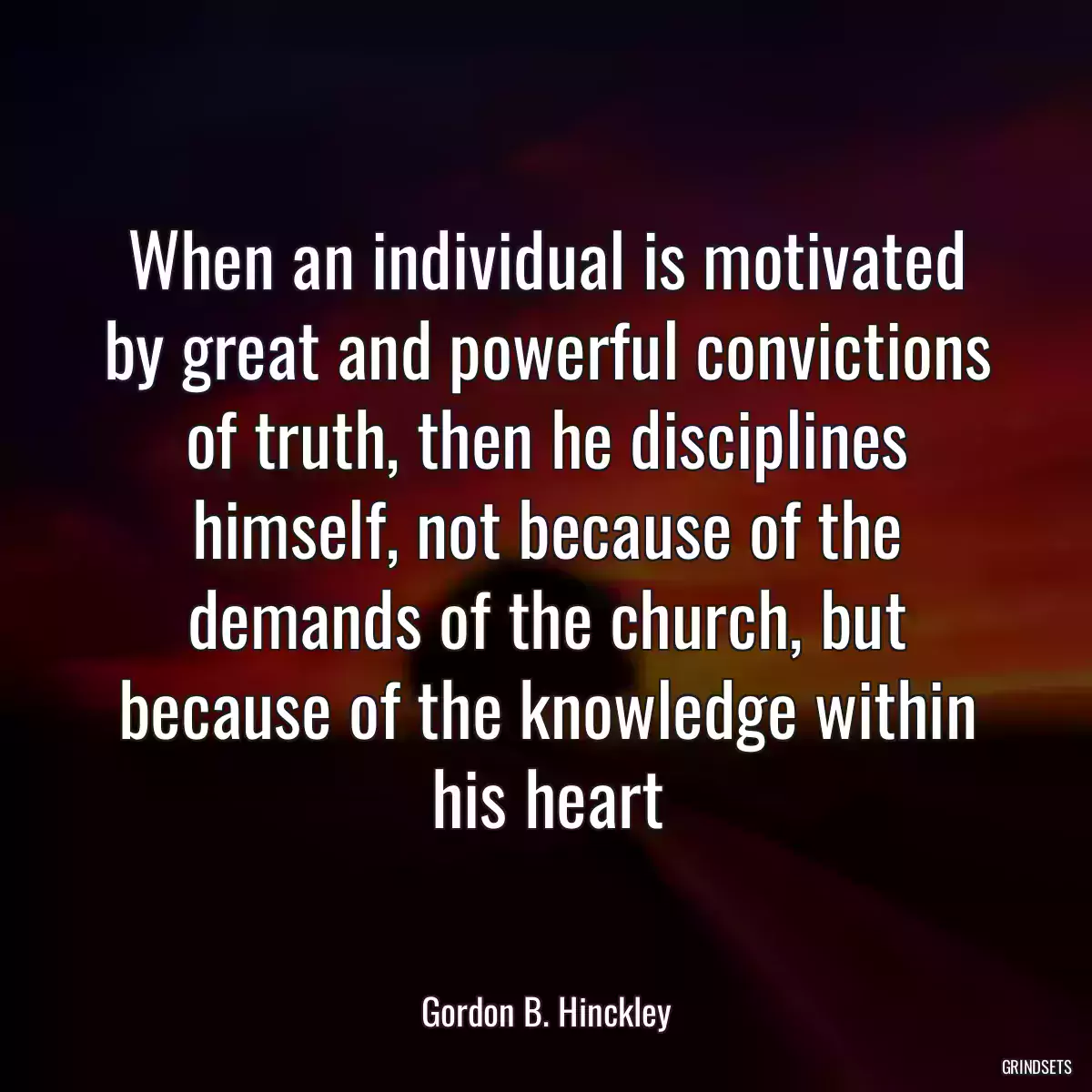 When an individual is motivated by great and powerful convictions of truth, then he disciplines himself, not because of the demands of the church, but because of the knowledge within his heart