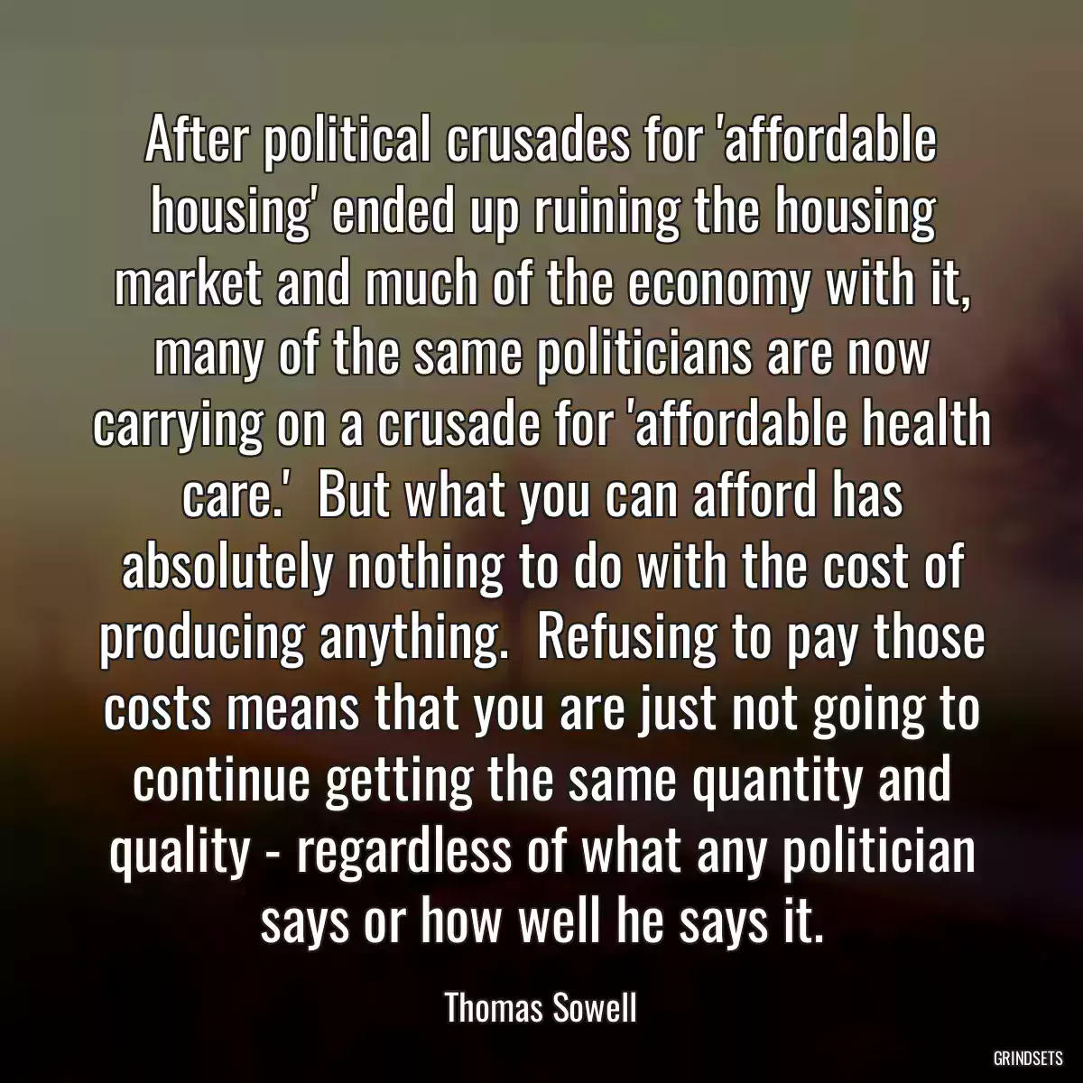 After political crusades for \'affordable housing\' ended up ruining the housing market and much of the economy with it, many of the same politicians are now carrying on a crusade for \'affordable health care.\'  But what you can afford has absolutely nothing to do with the cost of producing anything.  Refusing to pay those costs means that you are just not going to continue getting the same quantity and quality - regardless of what any politician says or how well he says it.