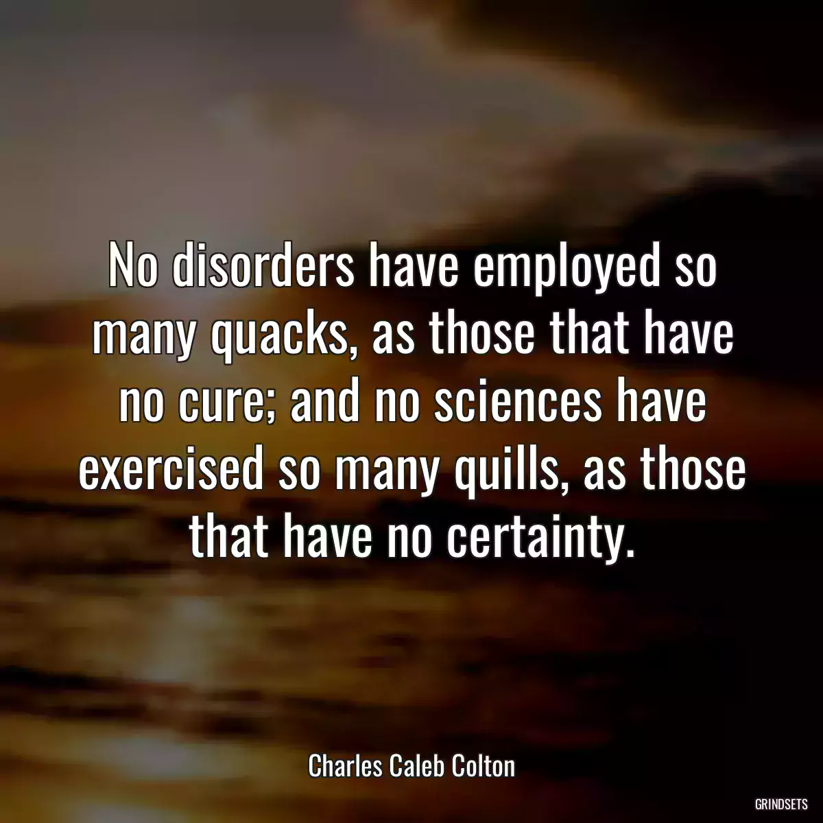 No disorders have employed so many quacks, as those that have no cure; and no sciences have exercised so many quills, as those that have no certainty.