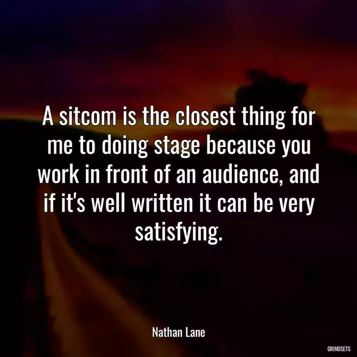 A sitcom is the closest thing for me to doing stage because you work in front of an audience, and if it\'s well written it can be very satisfying.