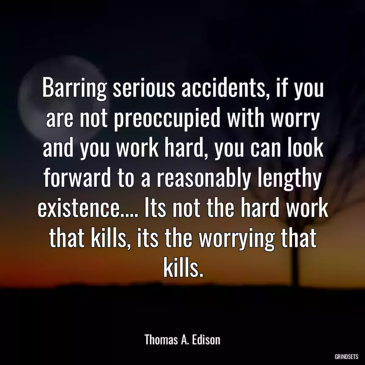 Barring serious accidents, if you are not preoccupied with worry and you work hard, you can look forward to a reasonably lengthy existence.... Its not the hard work that kills, its the worrying that kills.