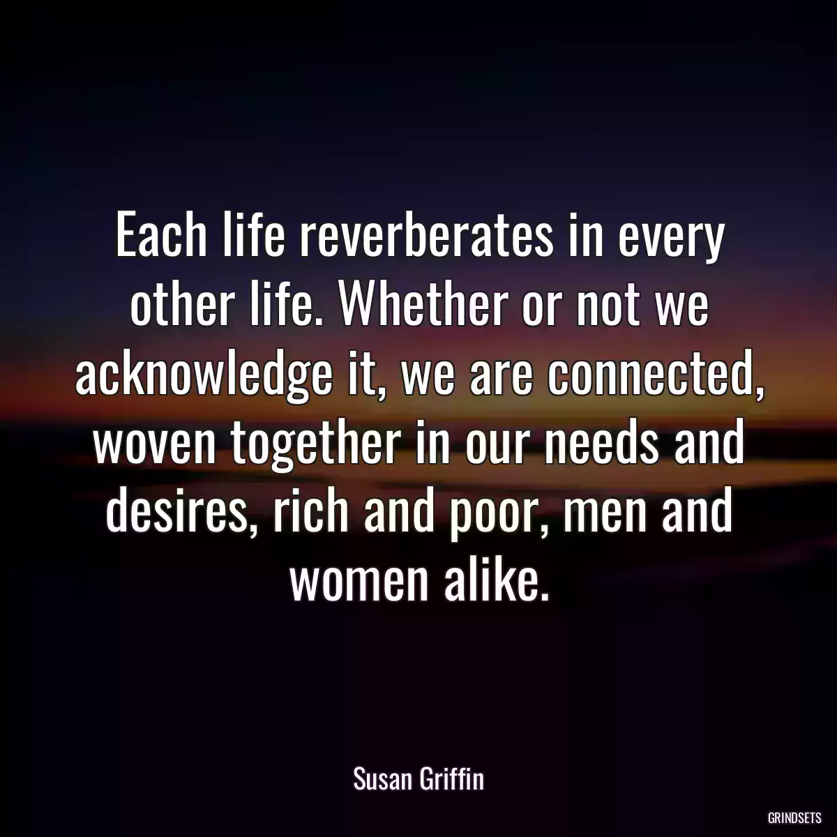 Each life reverberates in every other life. Whether or not we acknowledge it, we are connected, woven together in our needs and desires, rich and poor, men and women alike.