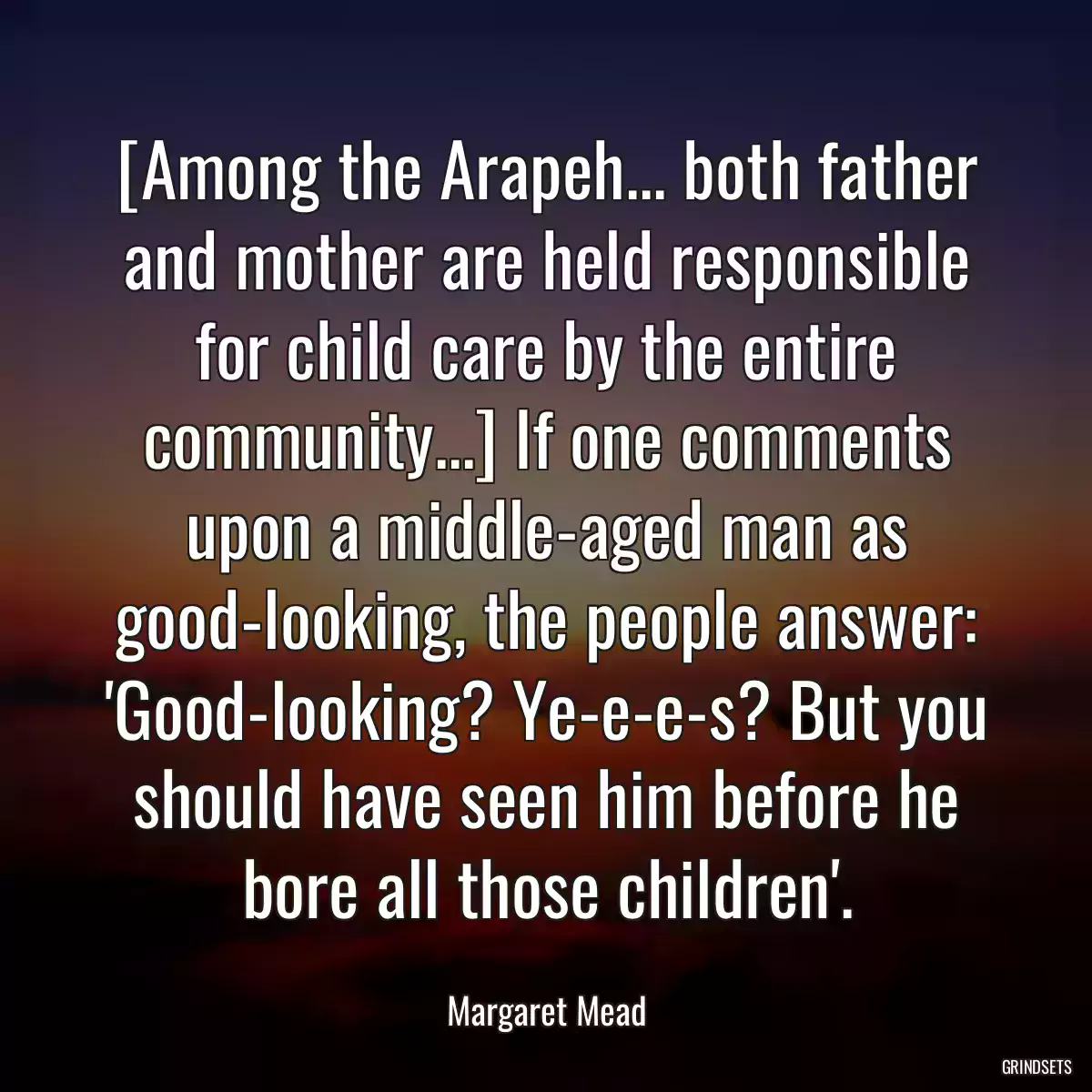 [Among the Arapeh... both father and mother are held responsible for child care by the entire community...] If one comments upon a middle-aged man as good-looking, the people answer: \'Good-looking? Ye-e-e-s? But you should have seen him before he bore all those children\'.