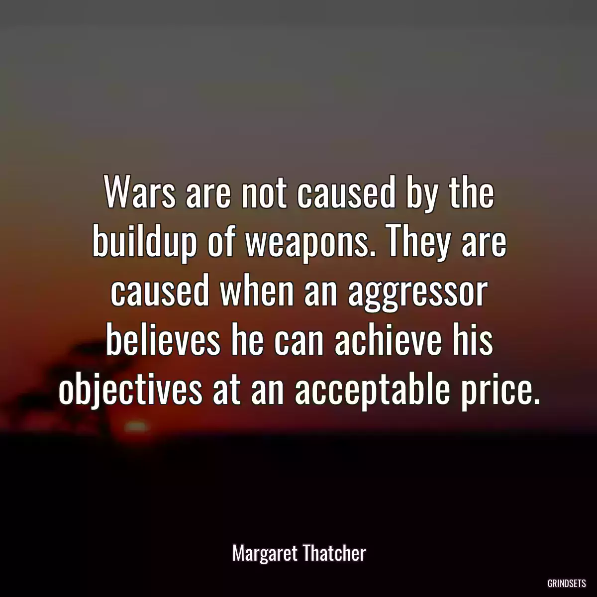 Wars are not caused by the buildup of weapons. They are caused when an aggressor believes he can achieve his objectives at an acceptable price.