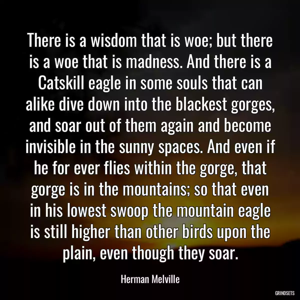 There is a wisdom that is woe; but there is a woe that is madness. And there is a Catskill eagle in some souls that can alike dive down into the blackest gorges, and soar out of them again and become invisible in the sunny spaces. And even if he for ever flies within the gorge, that gorge is in the mountains; so that even in his lowest swoop the mountain eagle is still higher than other birds upon the plain, even though they soar.