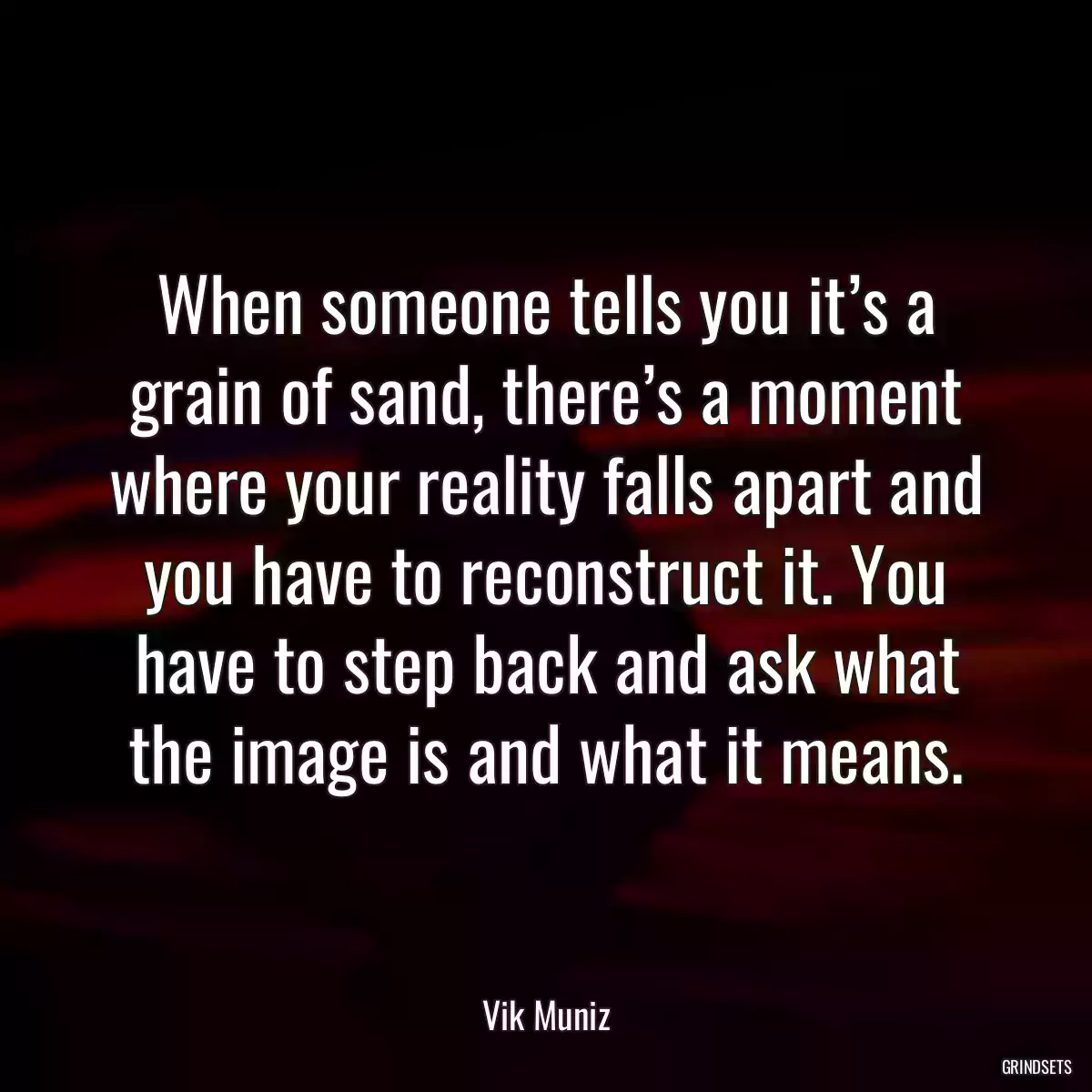 When someone tells you it’s a grain of sand, there’s a moment where your reality falls apart and you have to reconstruct it. You have to step back and ask what the image is and what it means.