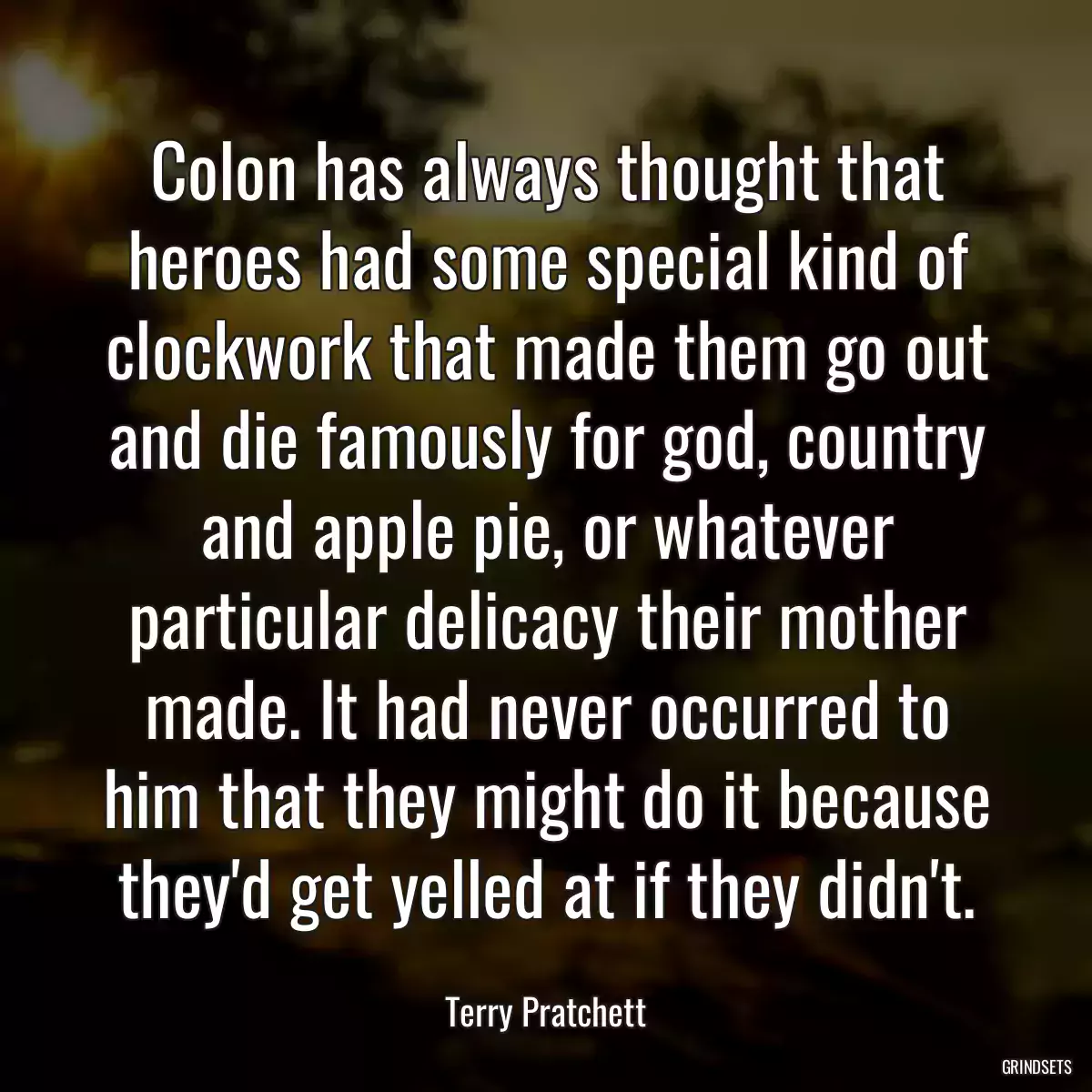 Colon has always thought that heroes had some special kind of clockwork that made them go out and die famously for god, country and apple pie, or whatever particular delicacy their mother made. It had never occurred to him that they might do it because they\'d get yelled at if they didn\'t.