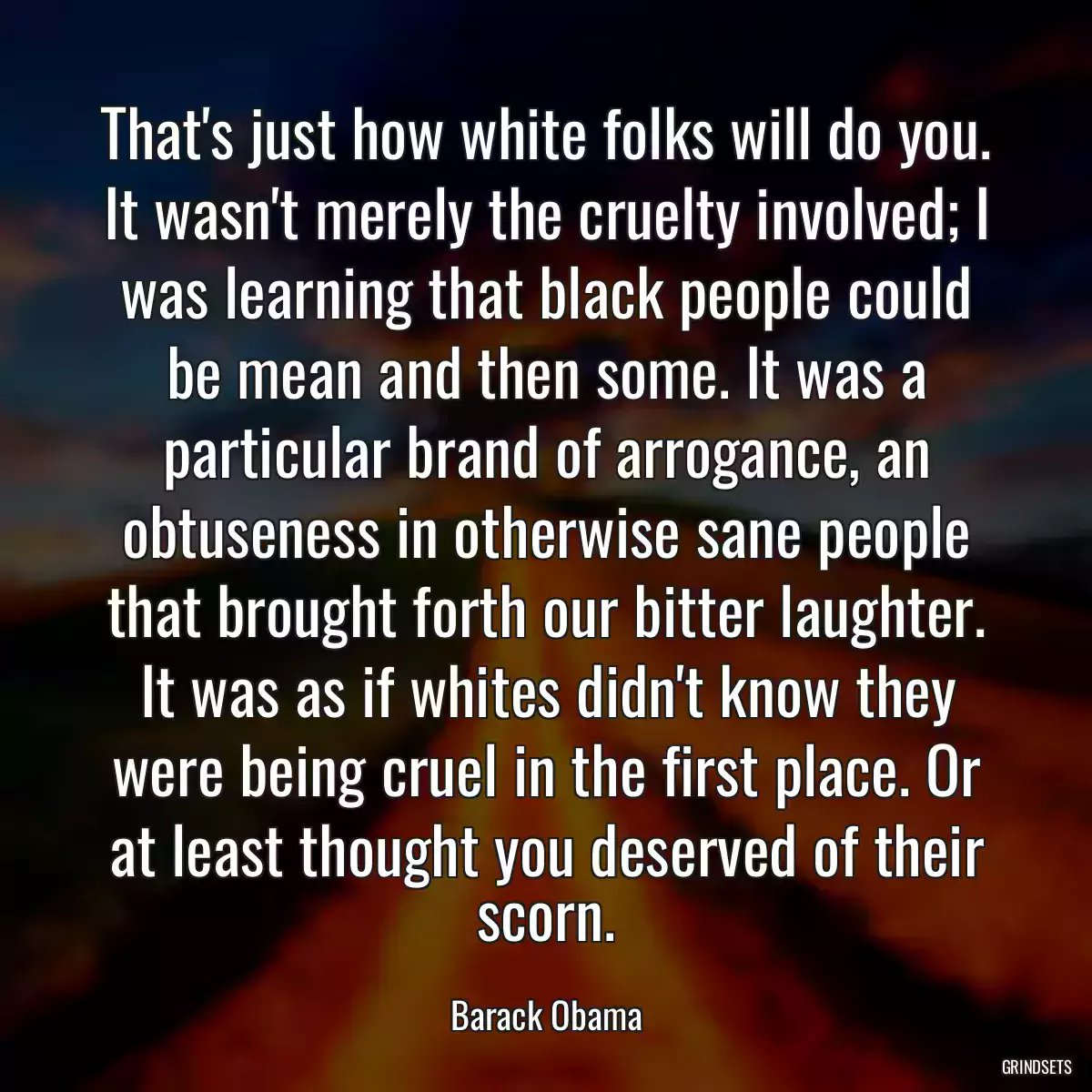 That\'s just how white folks will do you. It wasn\'t merely the cruelty involved; I was learning that black people could be mean and then some. It was a particular brand of arrogance, an obtuseness in otherwise sane people that brought forth our bitter laughter. It was as if whites didn\'t know they were being cruel in the first place. Or at least thought you deserved of their scorn.