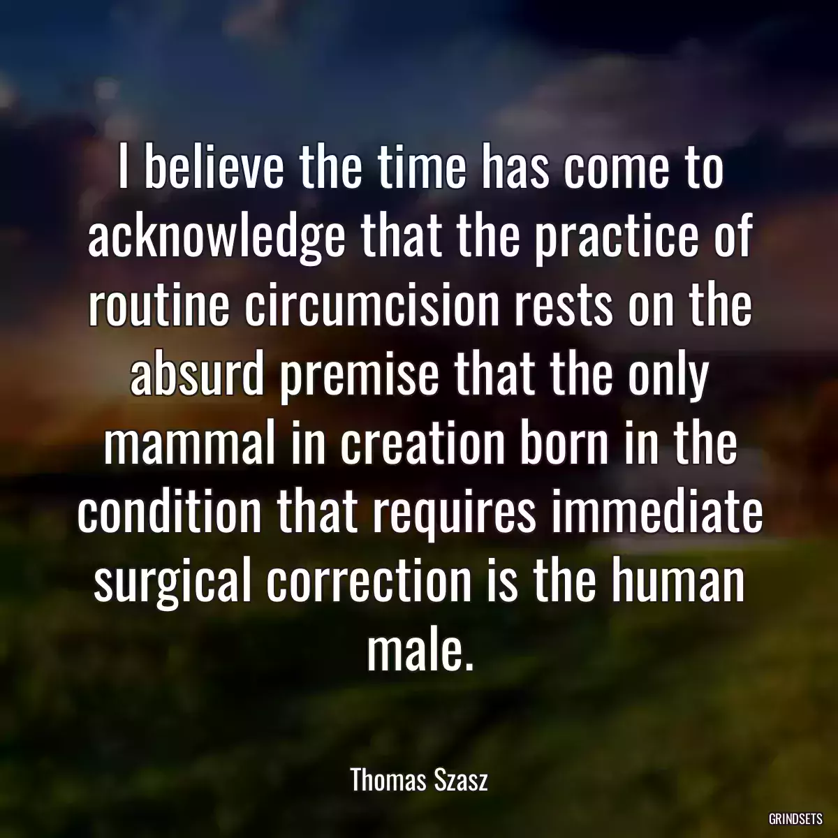 I believe the time has come to acknowledge that the practice of routine circumcision rests on the absurd premise that the only mammal in creation born in the condition that requires immediate surgical correction is the human male.