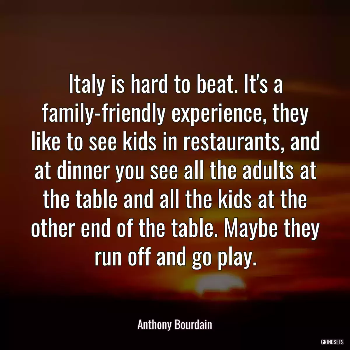 Italy is hard to beat. It\'s a family-friendly experience, they like to see kids in restaurants, and at dinner you see all the adults at the table and all the kids at the other end of the table. Maybe they run off and go play.