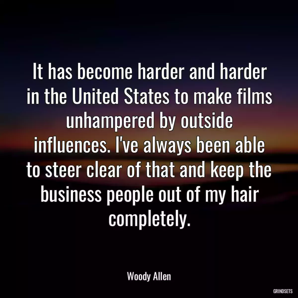 It has become harder and harder in the United States to make films unhampered by outside influences. I\'ve always been able to steer clear of that and keep the business people out of my hair completely.