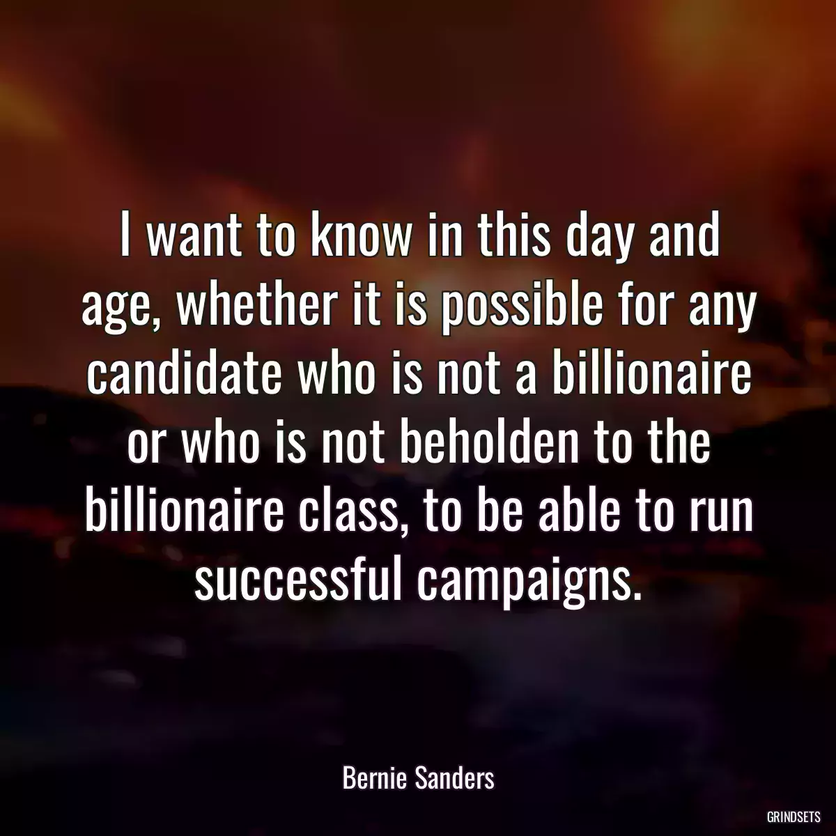 I want to know in this day and age, whether it is possible for any candidate who is not a billionaire or who is not beholden to the billionaire class, to be able to run successful campaigns.