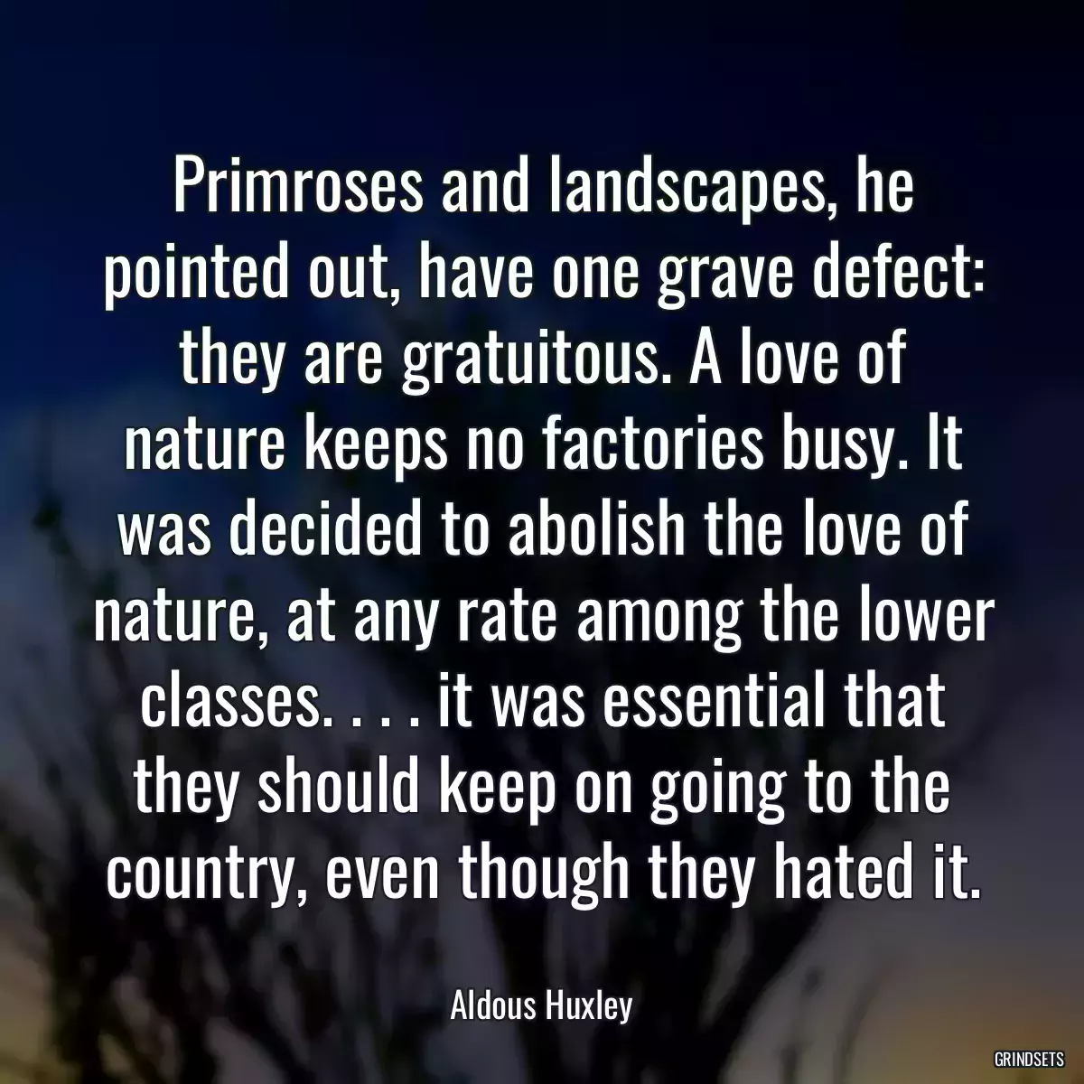 Primroses and landscapes, he pointed out, have one grave defect: they are gratuitous. A love of nature keeps no factories busy. It was decided to abolish the love of nature, at any rate among the lower classes. . . . it was essential that they should keep on going to the country, even though they hated it.