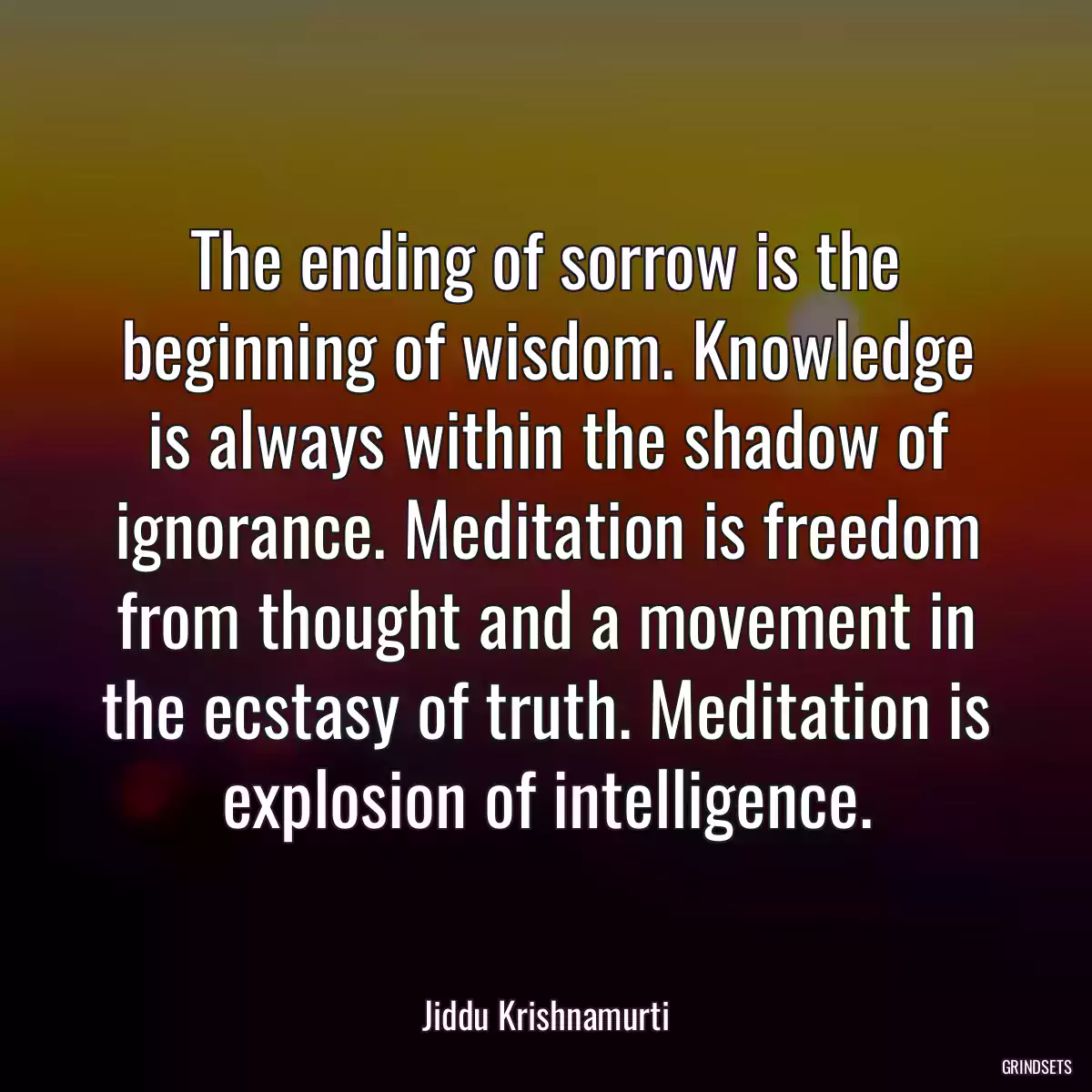 The ending of sorrow is the beginning of wisdom. Knowledge is always within the shadow of ignorance. Meditation is freedom from thought and a movement in the ecstasy of truth. Meditation is explosion of intelligence.