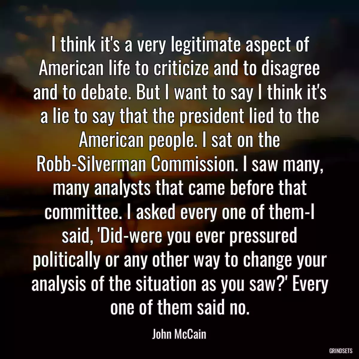 I think it\'s a very legitimate aspect of American life to criticize and to disagree and to debate. But I want to say I think it\'s a lie to say that the president lied to the American people. I sat on the Robb-Silverman Commission. I saw many, many analysts that came before that committee. I asked every one of them-I said, \'Did-were you ever pressured politically or any other way to change your analysis of the situation as you saw?\' Every one of them said no.