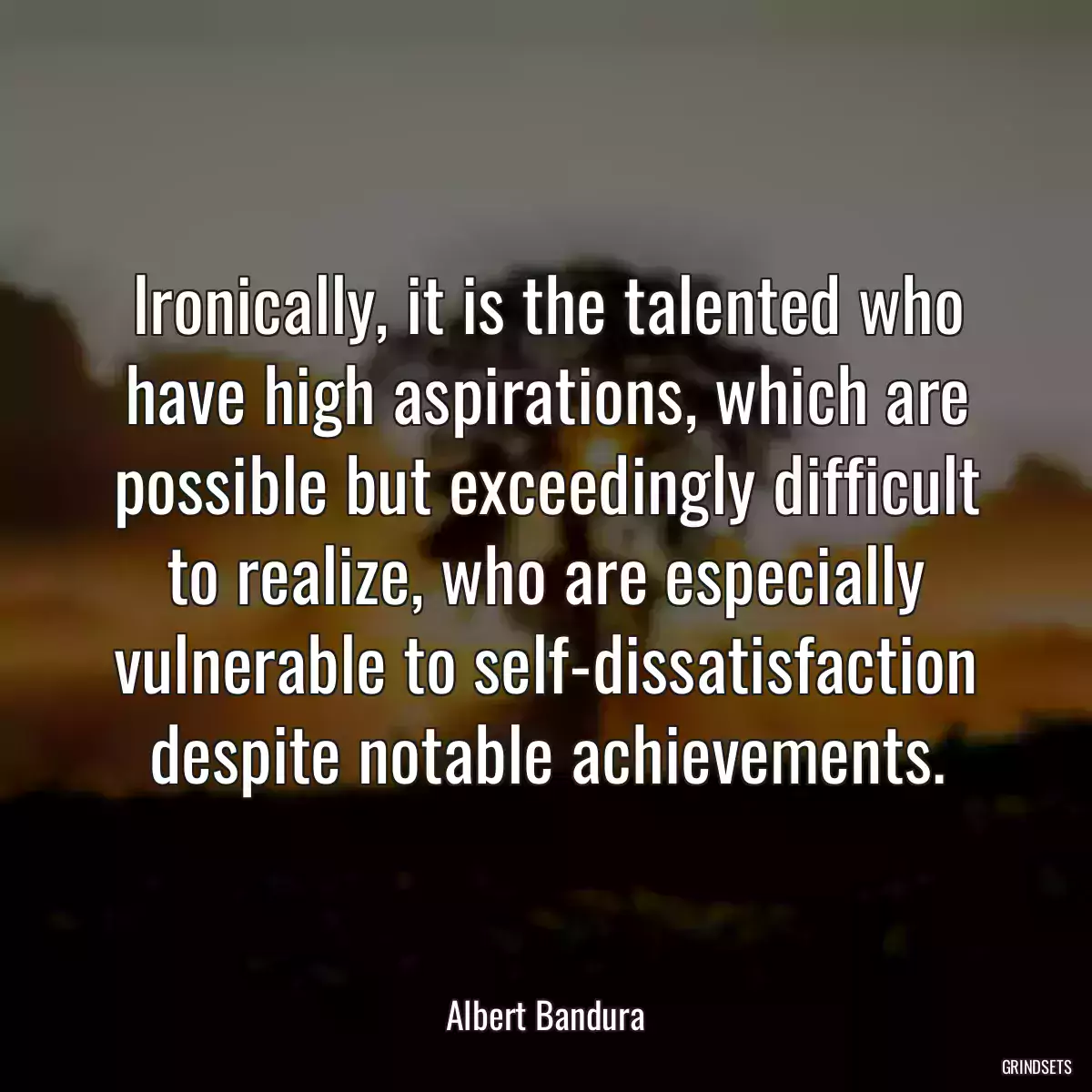 Ironically, it is the talented who have high aspirations, which are possible but exceedingly difficult to realize, who are especially vulnerable to self-dissatisfaction despite notable achievements.